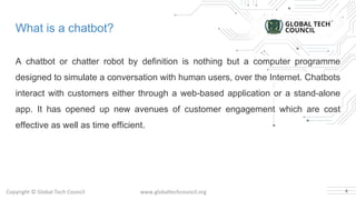 What is a chatbot?
A chatbot or chatter robot by definition is nothing but a computer programme
designed to simulate a conversation with human users, over the Internet. Chatbots
interact with customers either through a web-based application or a stand-alone
app. It has opened up new avenues of customer engagement which are cost
effective as well as time efficient.
4
 
