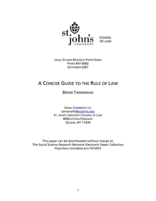 1
SCHOOL
OF LAW
LEGAL STUDIES RESEARCH PAPER SERIES
PAPER #07-0082
SEPTEMBER 2007
A CONCISE GUIDE TO THE RULE OF LAW
BRIAN TAMANAHA
EMAIL COMMENTS TO:
tamanahb@stjohns.edu
ST. JOHN’S UNIVERSITY SCHOOL OF LAW
8000 UTOPIA PARKWAY
QUEENS, NY 11439
This paper can be downloaded without charge at:
The Social Science Research Network Electronic Paper Collection
http://ssrn.com/abstract=1012051
 