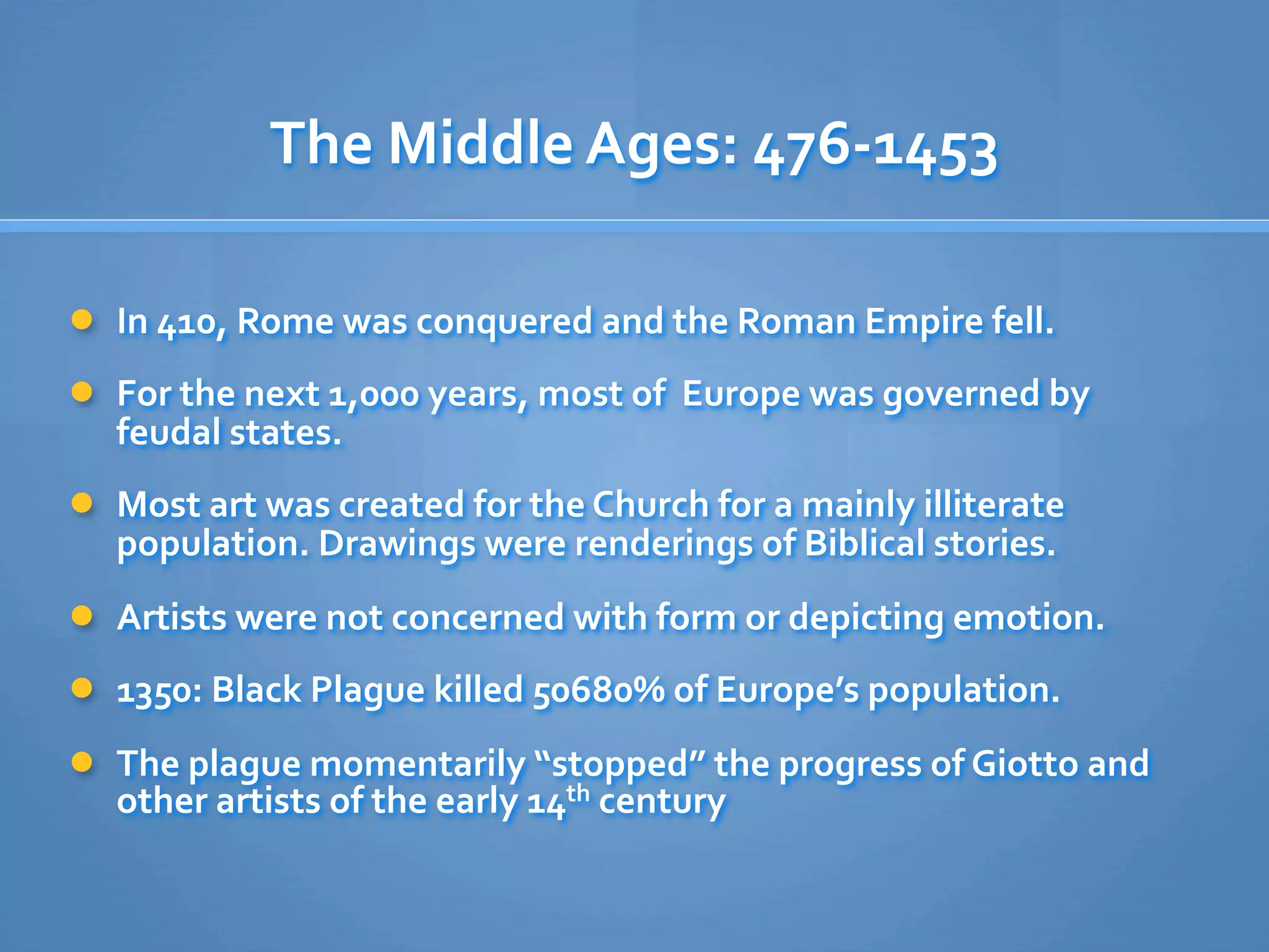 The Middle Ages: 476‐1453

 In 410, Rome was conquered and the Roman Empire fell. 

 For the next 1,000 years, most of  Europe was governed by 
    feudal states.
 Most art was created for the Church for a mainly illiterate 
    population. Drawings were renderings of Biblical stories.
 Artists were not concerned with form or depicting emotion.

 1350: Black Plague killed 50680% of Europe’s population.

 The plague momentarily “stopped” the progress of Giotto and 
    other artists of the early 14th century
 
 