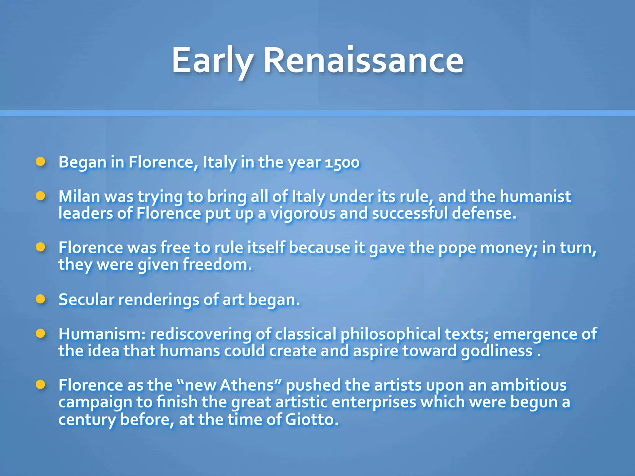 Early Renaissance 

 Began in Florence, Italy in the year 1500

 Milan was trying to bring all of Italy under its rule, and the humanist 
   leaders of Florence put up a vigorous and successful defense.
 Florence was free to rule itself because it gave the pope money; in turn, 
   they were given freedom.
 Secular renderings of art began.

 Humanism: rediscovering of classical philosophical texts; emergence of 
   the idea that humans could create and aspire toward godliness .
 Florence as the “new Athens” pushed the artists upon an ambitious 
   campaign to ﬁnish the great artistic enterprises which were begun a 
   century before, at the time of Giotto.
 
