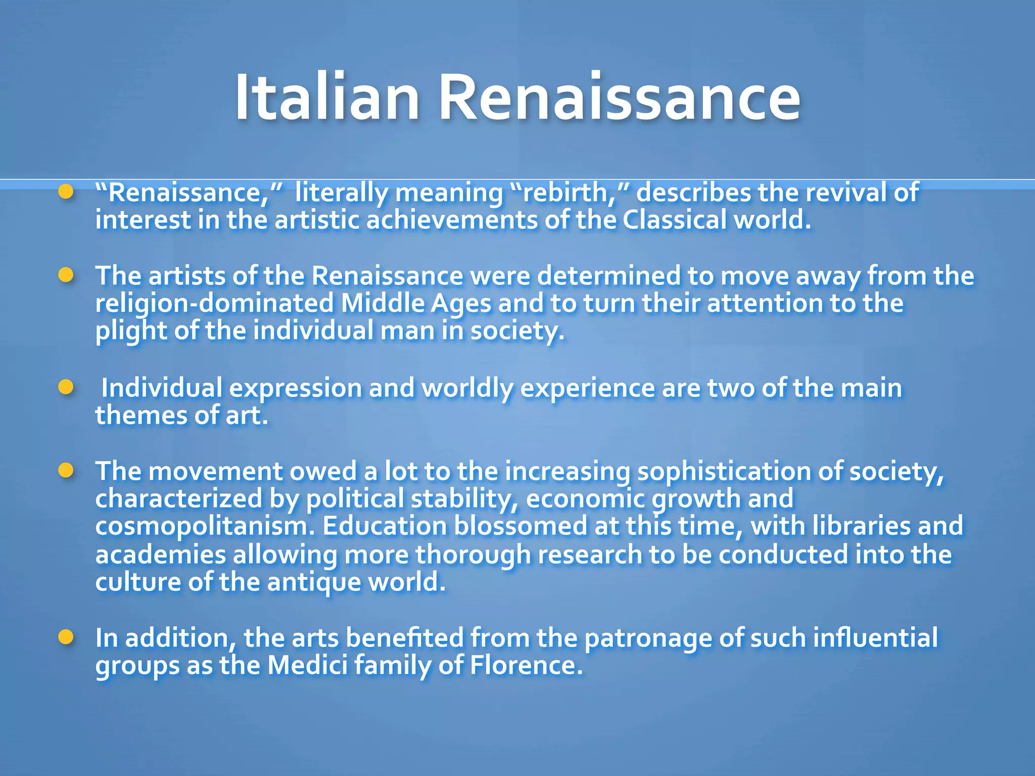 Italian Renaissance
 “Renaissance,”  literally meaning “rebirth,” describes the revival of 
   interest in the artistic achievements of the Classical world. 
 The artists of the Renaissance were determined to move away from the 
   religion‐dominated Middle Ages and to turn their attention to the 
   plight of the individual man in society.
  Individual expression and worldly experience are two of the main 
   themes of art. 
 The movement owed a lot to the increasing sophistication of society, 
   characterized by political stability, economic growth and 
   cosmopolitanism. Education blossomed at this time, with libraries and 
   academies allowing more thorough research to be conducted into the 
   culture of the antique world.
 In addition, the arts beneﬁted from the patronage of such inﬂuential 
   groups as the Medici family of Florence.
 