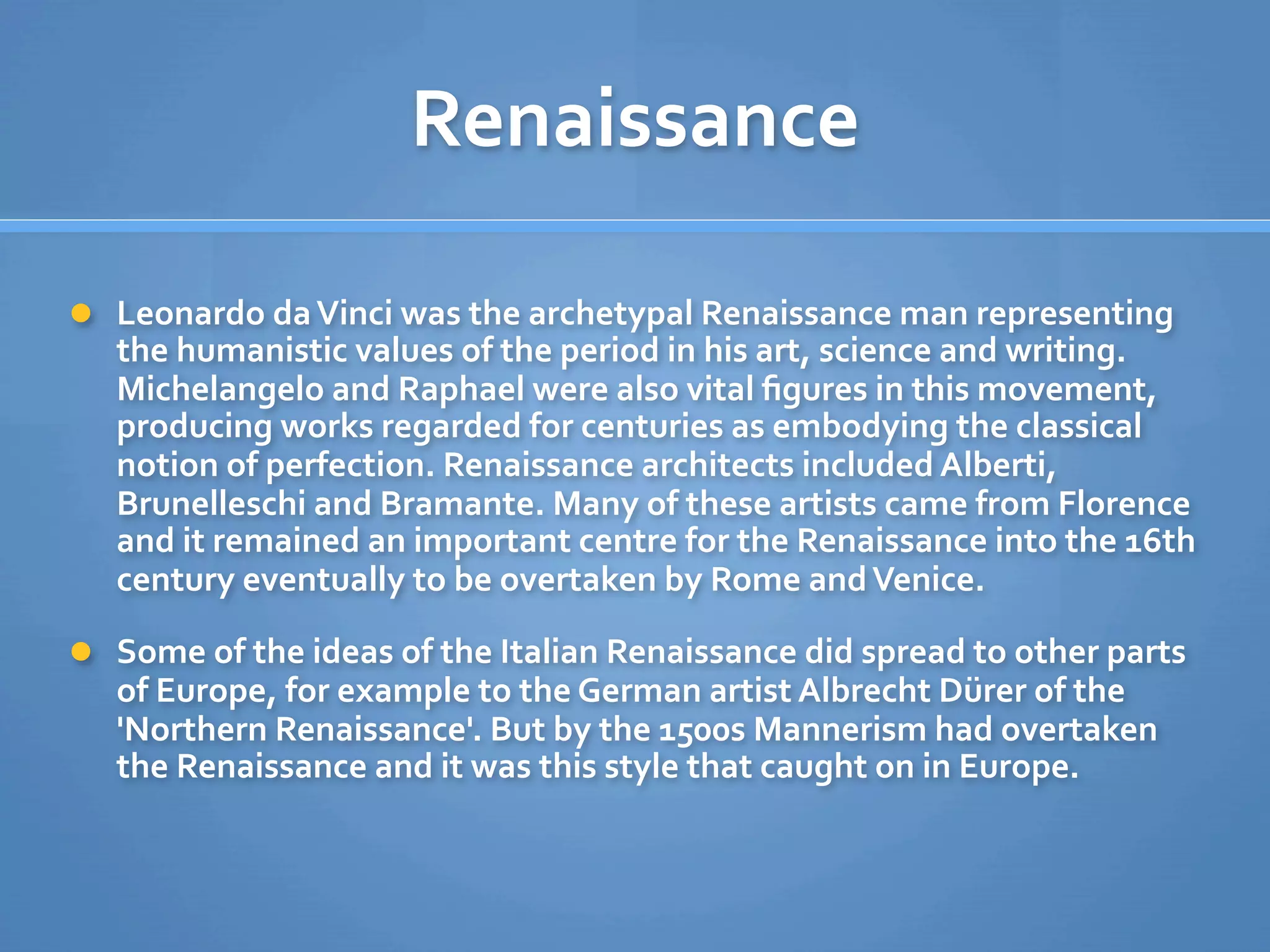 Renaissance

 Leonardo da Vinci was the archetypal Renaissance man representing 
   the humanistic values of the period in his art, science and writing. 
   Michelangelo and Raphael were also vital ﬁgures in this movement, 
   producing works regarded for centuries as embodying the classical 
   notion of perfection. Renaissance architects included Alberti, 
   Brunelleschi and Bramante. Many of these artists came from Florence 
   and it remained an important centre for the Renaissance into the 16th 
   century eventually to be overtaken by Rome and Venice. 

 Some of the ideas of the Italian Renaissance did spread to other parts 
   of Europe, for example to the German artist Albrecht Dürer of the 
   'Northern Renaissance'. But by the 1500s Mannerism had overtaken 
   the Renaissance and it was this style that caught on in Europe.
 