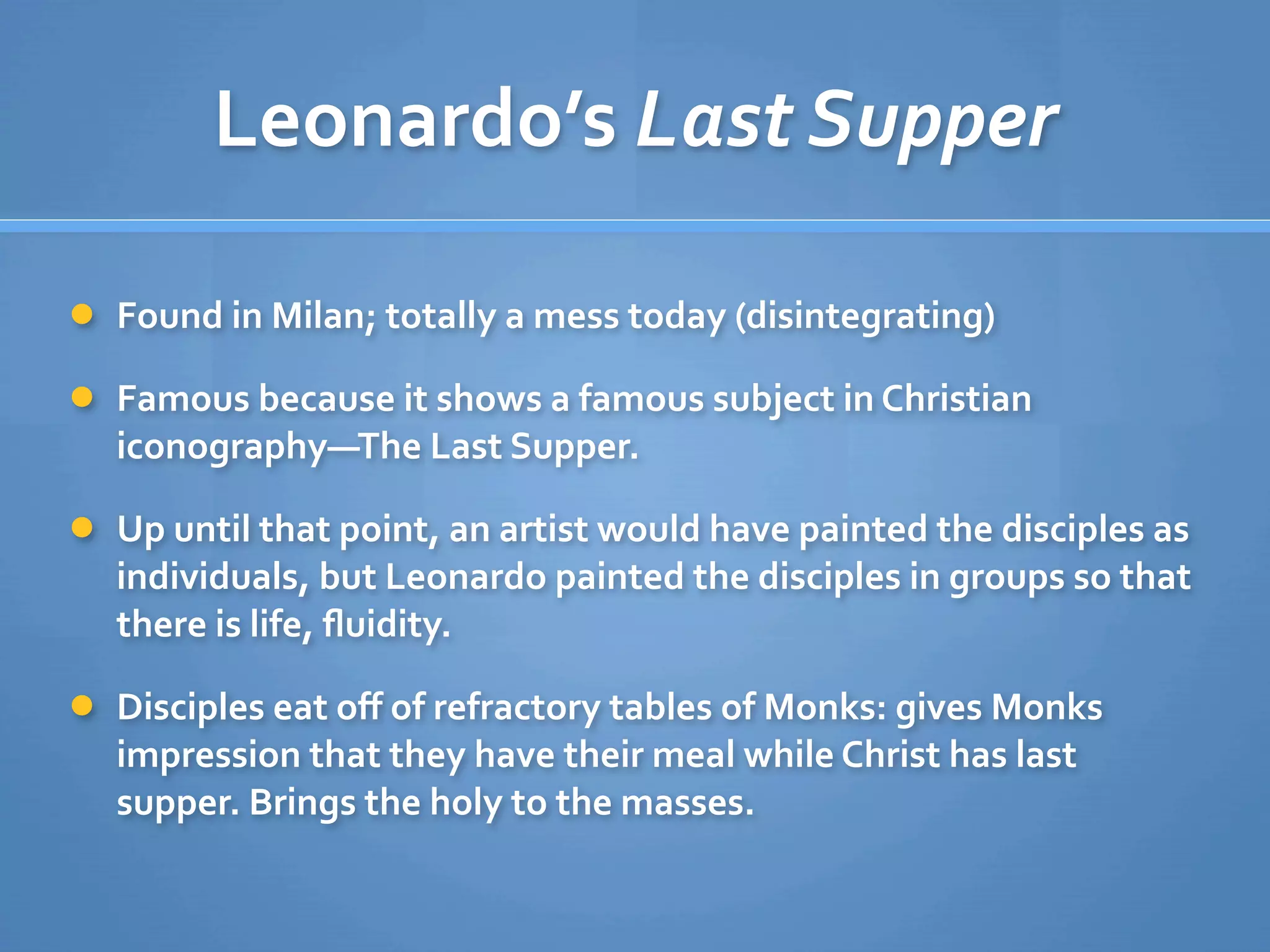Leonardo’s Last Supper

 Found in Milan; totally a mess today (disintegrating)

 Famous because it shows a famous subject in Christian 
  iconography—The Last Supper.

 Up until that point, an artist would have painted the disciples as 
  individuals, but Leonardo painted the disciples in groups so that 
  there is life, ﬂuidity.

 Disciples eat oﬀ of refractory tables of Monks: gives Monks 
  impression that they have their meal while Christ has last 
  supper. Brings the holy to the masses.
 