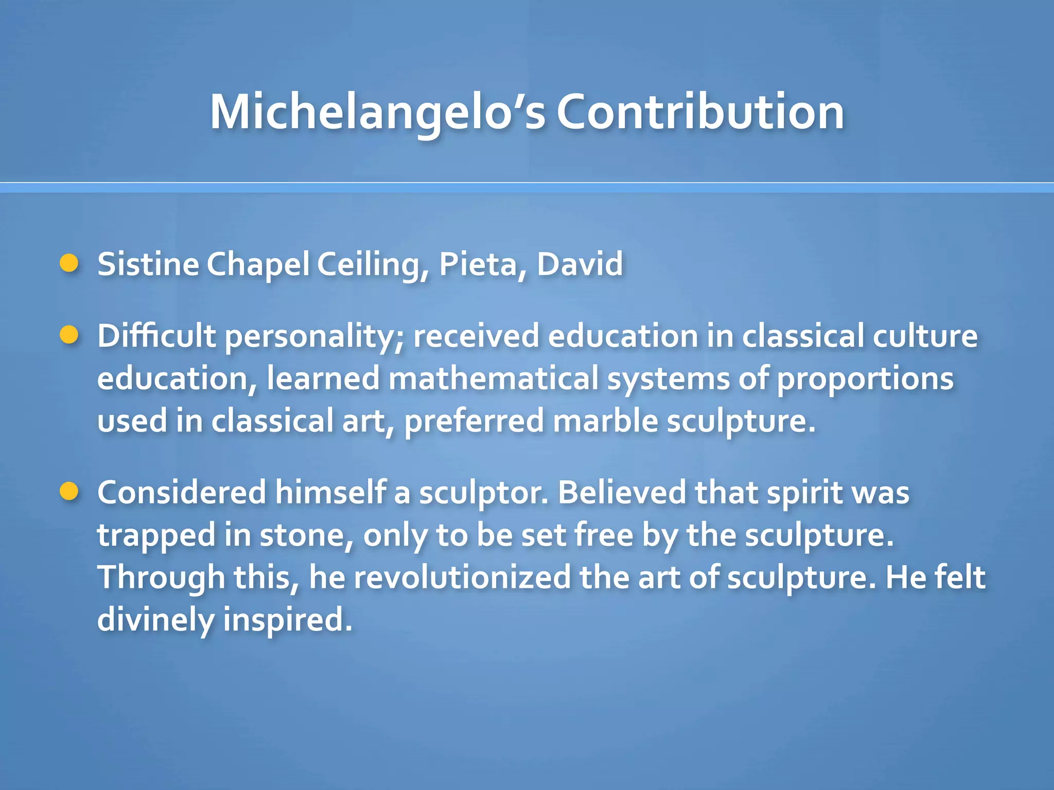 Michelangelo’s Contribution

 Sistine Chapel Ceiling, Pieta, David

 Diﬃcult personality; received education in classical culture 
  education, learned mathematical systems of proportions 
  used in classical art, preferred marble sculpture.

 Considered himself a sculptor. Believed that spirit was 
  trapped in stone, only to be set free by the sculpture. 
  Through this, he revolutionized the art of sculpture. He felt 
  divinely inspired. 
 