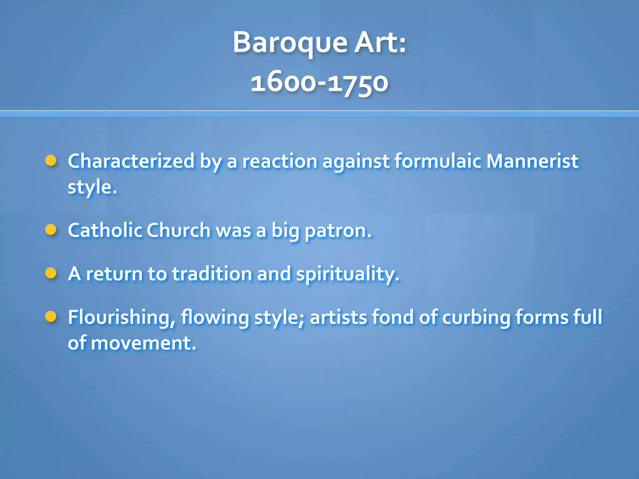 Baroque Art: 
                      1600‐1750

 Characterized by a reaction against formulaic Mannerist 
  style.

 Catholic Church was a big patron.

 A return to tradition and spirituality.

 Flourishing, ﬂowing style; artists fond of curbing forms full 
  of movement.
 