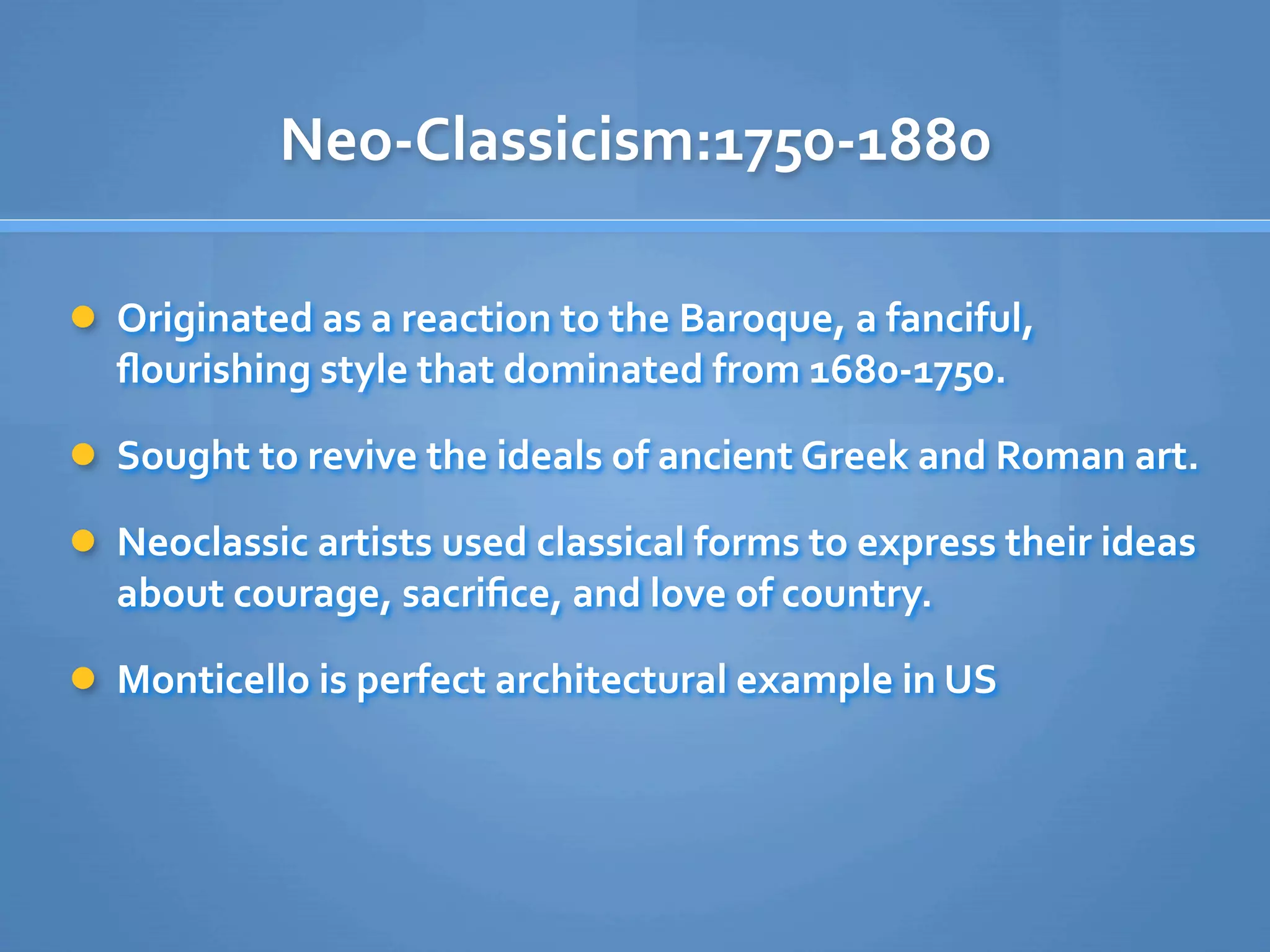 Neo‐Classicism:1750‐1880

 Originated as a reaction to the Baroque, a fanciful, 
  ﬂourishing style that dominated from 1680‐1750. 

 Sought to revive the ideals of ancient Greek and Roman art. 

 Neoclassic artists used classical forms to express their ideas 
  about courage, sacriﬁce, and love of country. 

 Monticello is perfect architectural example in US
 