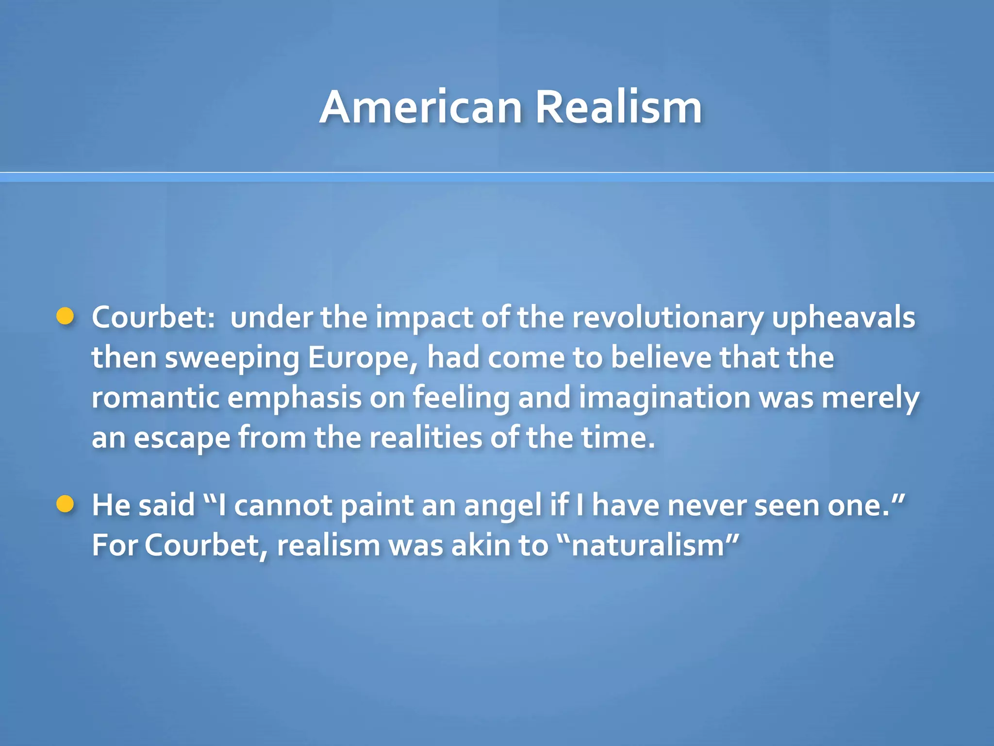 American Realism



 Courbet:  under the impact of the revolutionary upheavals 
  then sweeping Europe, had come to believe that the 
  romantic emphasis on feeling and imagination was merely 
  an escape from the realities of the time. 

 He said “I cannot paint an angel if I have never seen one.” 
  For Courbet, realism was akin to “naturalism”
 