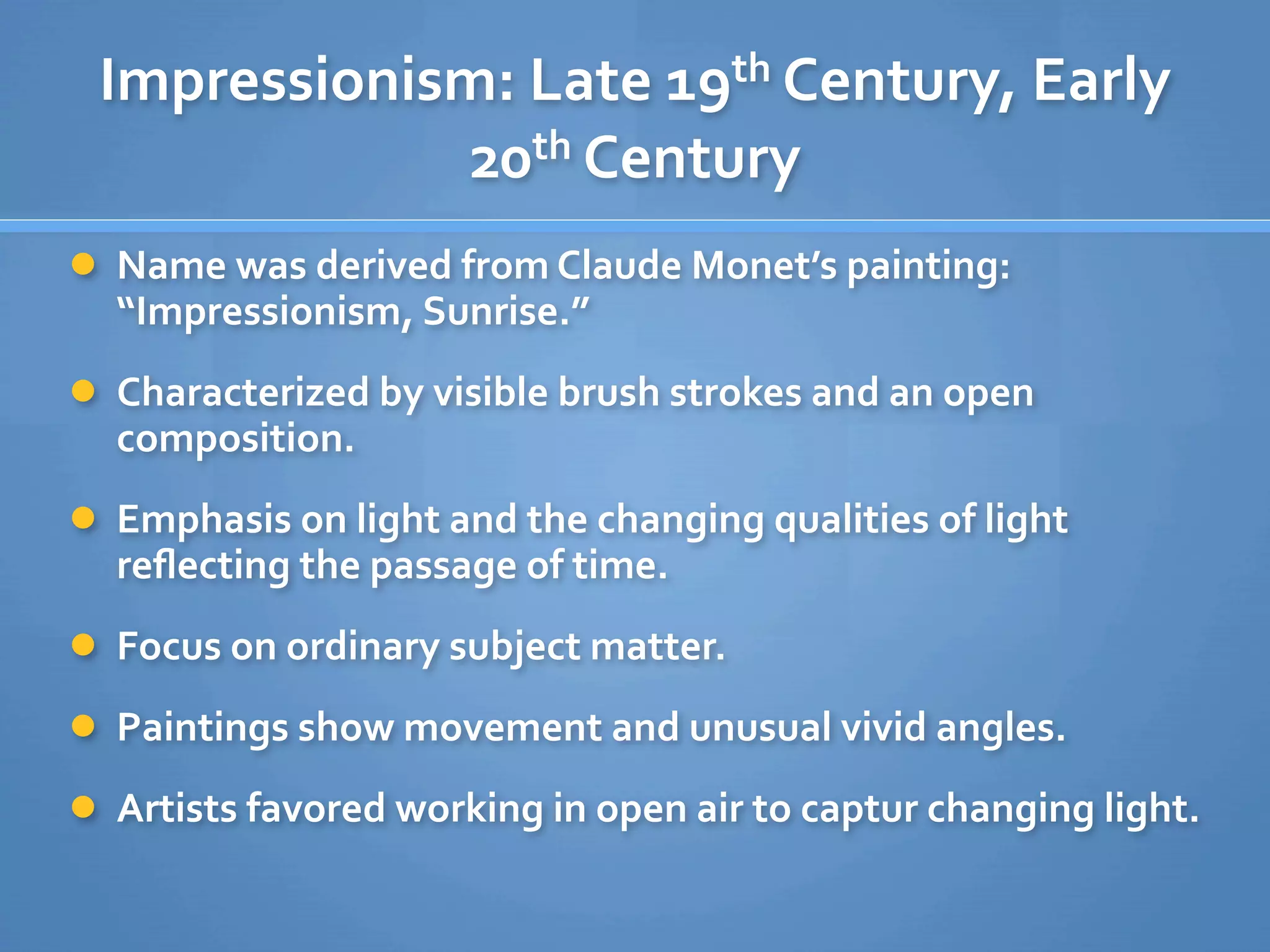 Impressionism: Late 19th Century, Early 
             20th Century
 Name was derived from Claude Monet’s painting: 
  “Impressionism, Sunrise.”
 Characterized by visible brush strokes and an open 
  composition.
 Emphasis on light and the changing qualities of light 
  reﬂecting the passage of time.
 Focus on ordinary subject matter.

 Paintings show movement and unusual vivid angles.

 Artists favored working in open air to captur changing light.
 