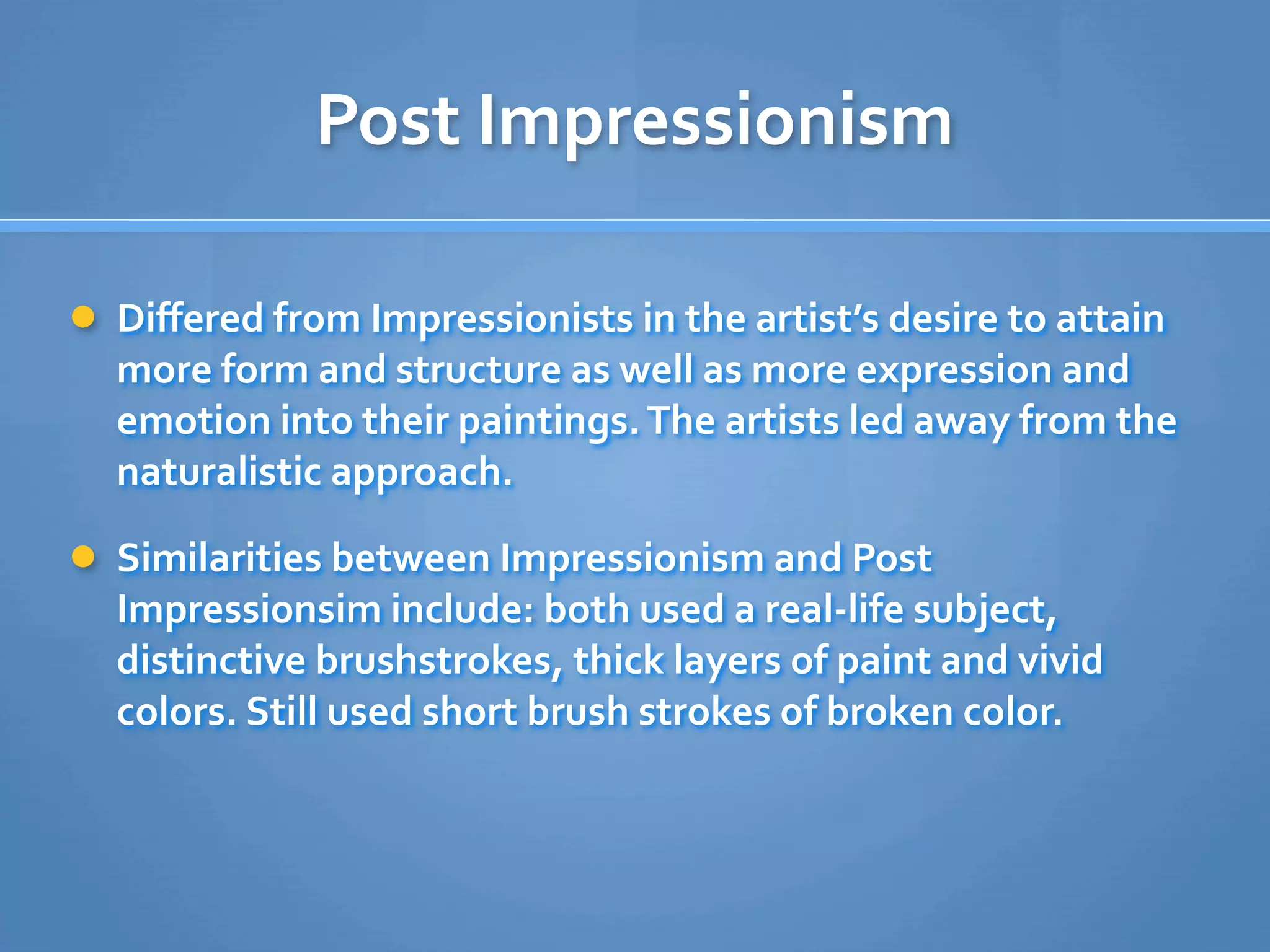 Post Impressionism

 Diﬀered from Impressionists in the artist’s desire to attain 
  more form and structure as well as more expression and 
  emotion into their paintings. The artists led away from the 
  naturalistic approach.

 Similarities between Impressionism and Post 
  Impressionsim include: both used a real‐life subject, 
  distinctive brushstrokes, thick layers of paint and vivid 
  colors. Still used short brush strokes of broken color.
 