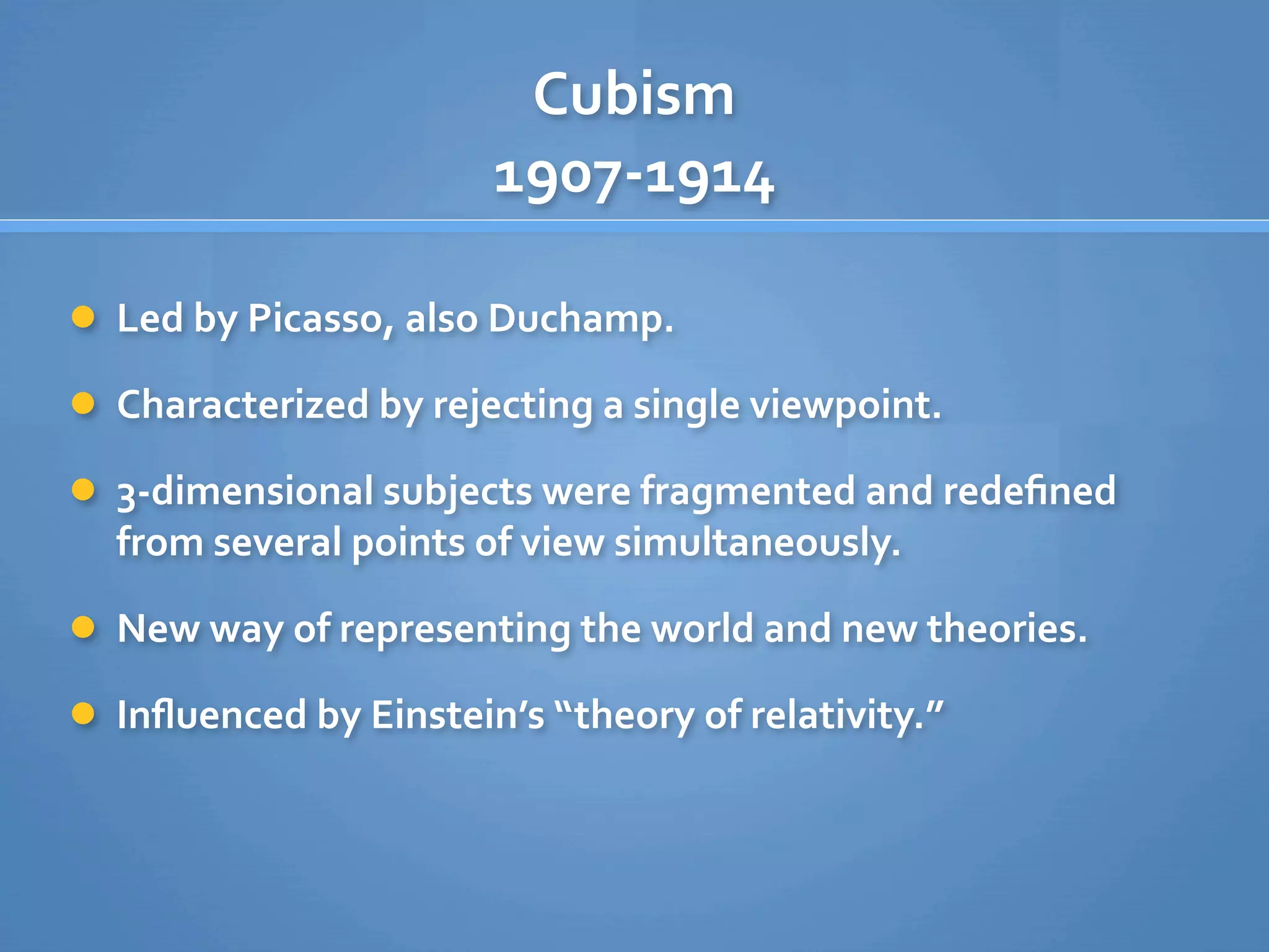 Cubism
                       1907‐1914

 Led by Picasso, also Duchamp.

 Characterized by rejecting a single viewpoint.

 3‐dimensional subjects were fragmented and redeﬁned 
  from several points of view simultaneously.

 New way of representing the world and new theories.

 Inﬂuenced by Einstein’s “theory of relativity.”
 