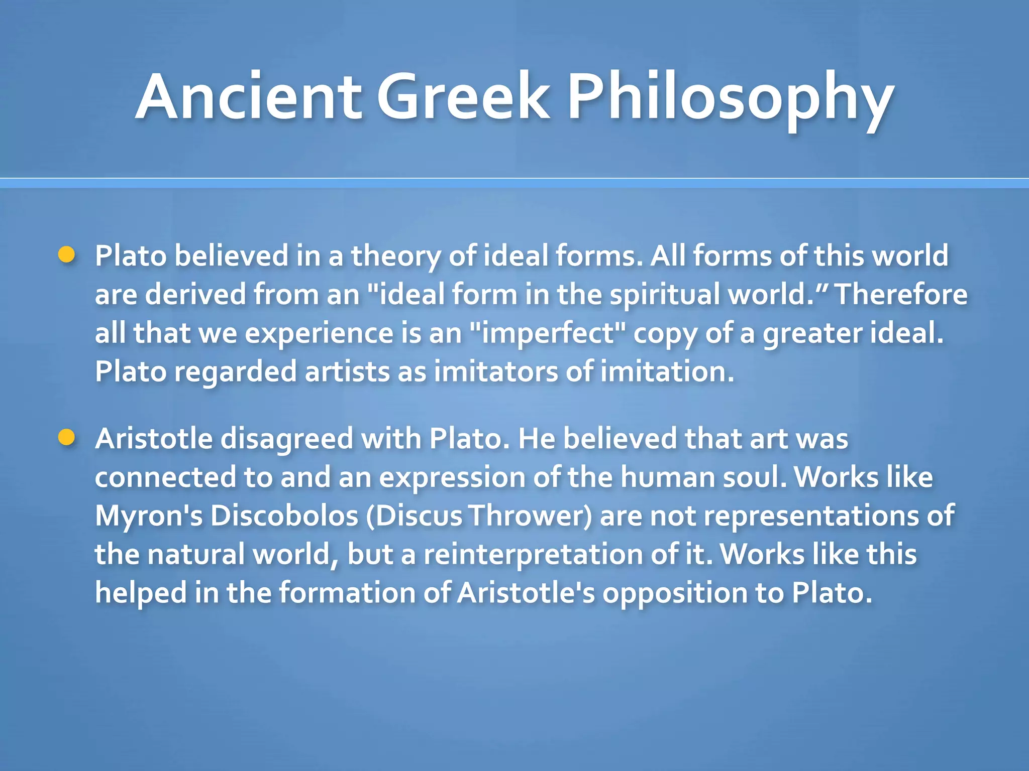 Ancient Greek Philosophy

 Plato believed in a theory of ideal forms. All forms of this world 
  are derived from an "ideal form in the spiritual world.” Therefore 
  all that we experience is an "imperfect" copy of a greater ideal. 
  Plato regarded artists as imitators of imitation.

 Aristotle disagreed with Plato. He believed that art was 
  connected to and an expression of the human soul. Works like 
  Myron's Discobolos (Discus Thrower) are not representations of 
  the natural world, but a reinterpretation of it. Works like this 
  helped in the formation of Aristotle's opposition to Plato. 
 