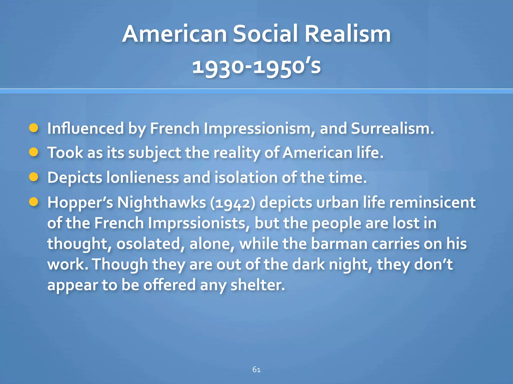 American Social Realism
                  1930‐1950’s

 Inﬂuenced by French Impressionism, and Surrealism.
 Took as its subject the reality of American life.
 Depicts lonlieness and isolation of the time.
 Hopper’s Nighthawks (1942) depicts urban life reminsicent 
  of the French Imprssionists, but the people are lost in 
  thought, osolated, alone, while the barman carries on his 
  work. Though they are out of the dark night, they don’t 
  appear to be oﬀered any shelter.



                                61
 