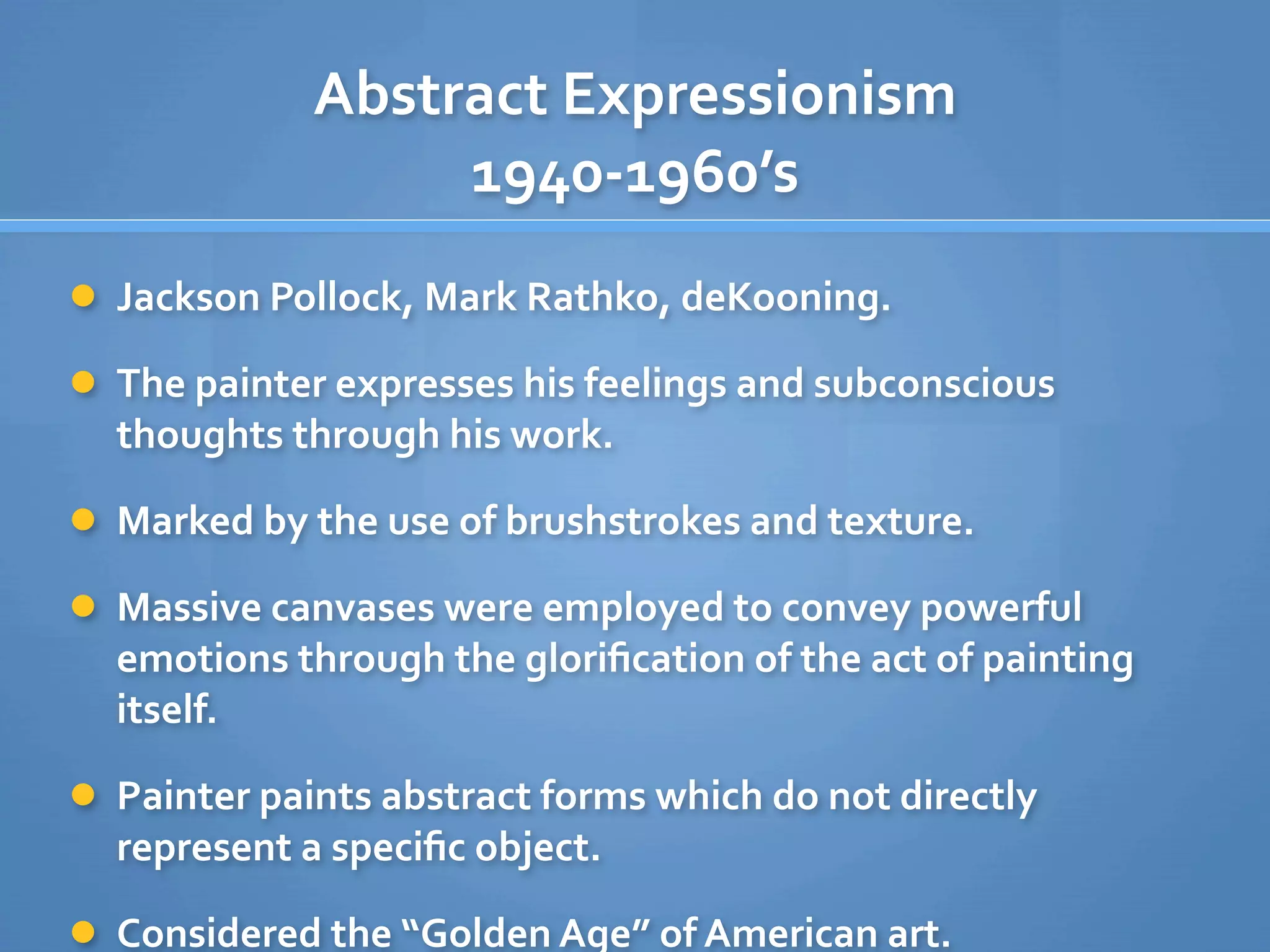 Abstract Expressionism
                  1940‐1960’s
 Jackson Pollock, Mark Rathko, deKooning. 

 The painter expresses his feelings and subconscious 
  thoughts through his work.

 Marked by the use of brushstrokes and texture.

 Massive canvases were employed to convey powerful 
  emotions through the gloriﬁcation of the act of painting 
  itself.

 Painter paints abstract forms which do not directly 
  represent a speciﬁc object.

 Considered the “Golden Age” of American art.
 