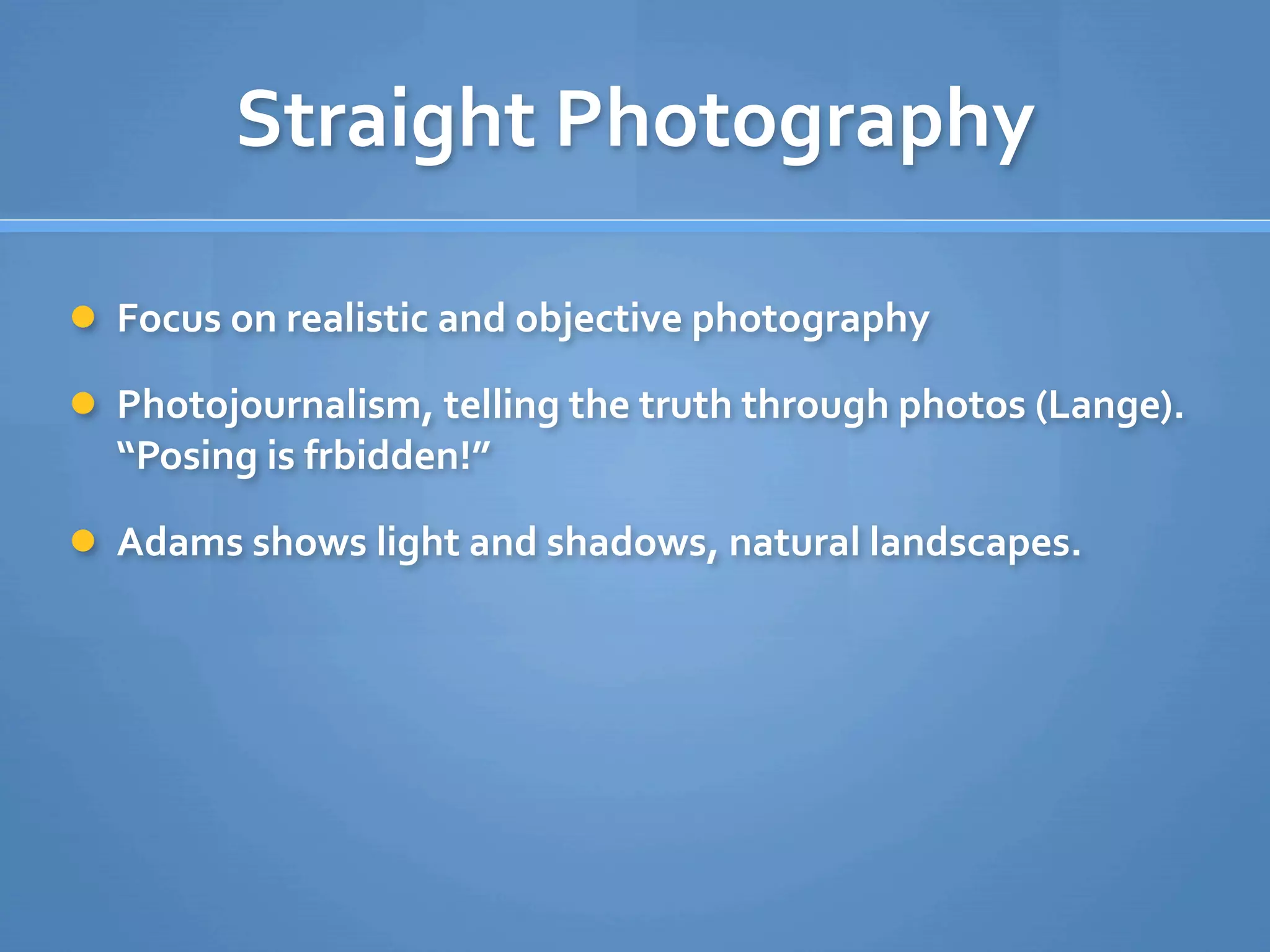 Straight Photography

 Focus on realistic and objective photography

 Photojournalism, telling the truth through photos (Lange). 
  “Posing is frbidden!”

 Adams shows light and shadows, natural landscapes.
 