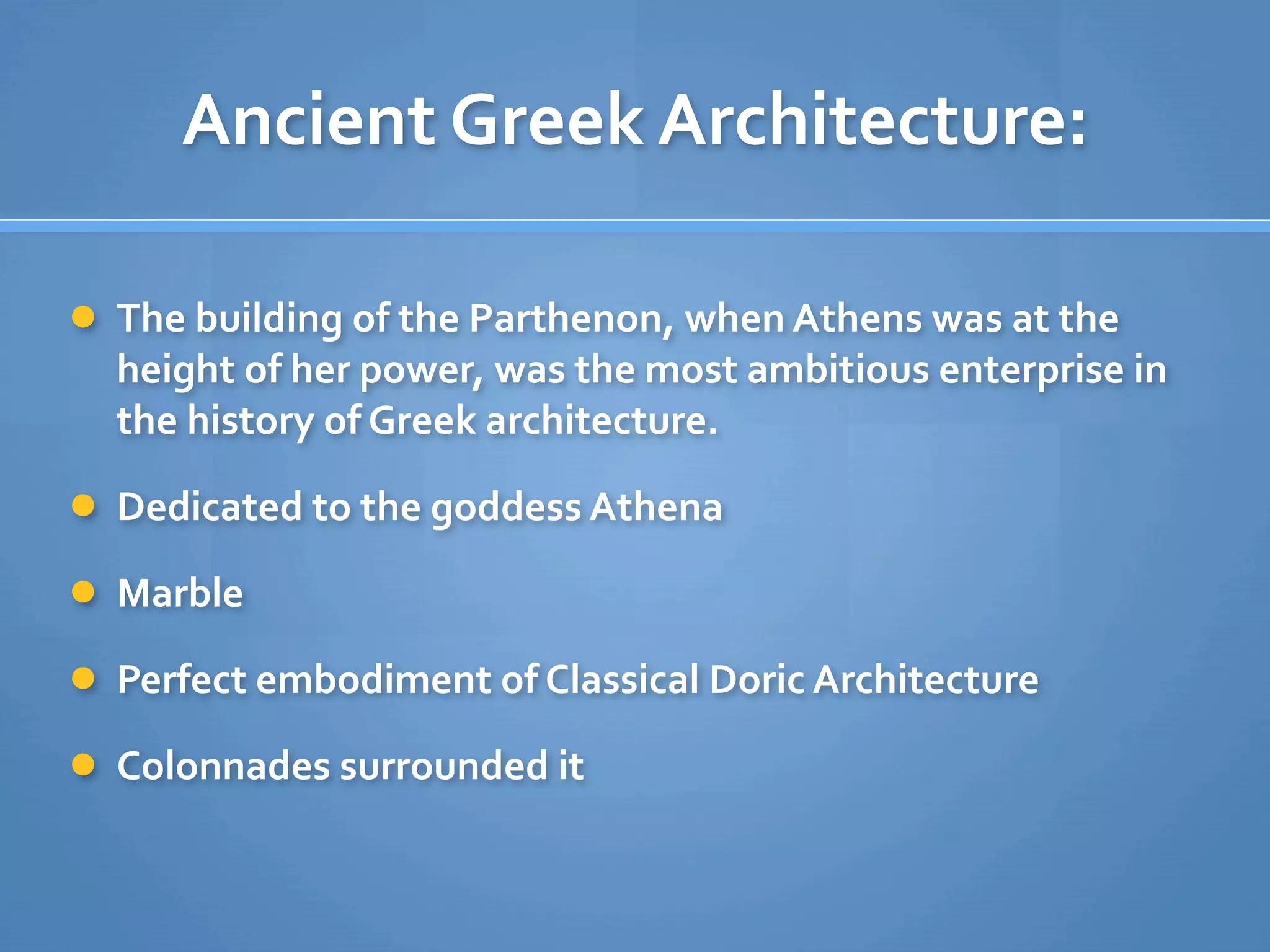 Ancient Greek Architecture: 

 The building of the Parthenon, when Athens was at the 
  height of her power, was the most ambitious enterprise in 
  the history of Greek architecture.

 Dedicated to the goddess Athena

 Marble

 Perfect embodiment of Classical Doric Architecture

 Colonnades surrounded it
 