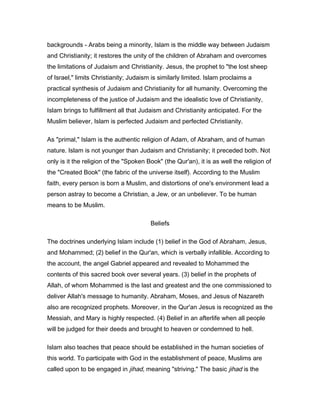 backgrounds - Arabs being a minority, Islam is the middle way between Judaism
and Christianity; it restores the unity of the children of Abraham and overcomes
the limitations of Judaism and Christianity. Jesus, the prophet to "the lost sheep
of Israel," limits Christianity; Judaism is similarly limited. Islam proclaims a
practical synthesis of Judaism and Christianity for all humanity. Overcoming the
incompleteness of the justice of Judaism and the idealistic love of Christianity,
Islam brings to fulfillment all that Judaism and Christianity anticipated. For the
Muslim believer, Islam is perfected Judaism and perfected Christianity.
As "primal," Islam is the authentic religion of Adam, of Abraham, and of human
nature. Islam is not younger than Judaism and Christianity; it preceded both. Not
only is it the religion of the "Spoken Book" (the Qur'an), it is as well the religion of
the "Created Book" (the fabric of the universe itself). According to the Muslim
faith, every person is born a Muslim, and distortions of one's environment lead a
person astray to become a Christian, a Jew, or an unbeliever. To be human
means to be Muslim.
Beliefs
The doctrines underlying Islam include (1) belief in the God of Abraham, Jesus,
and Mohammed; (2) belief in the Qur'an, which is verbally infallible. According to
the account, the angel Gabriel appeared and revealed to Mohammed the
contents of this sacred book over several years. (3) belief in the prophets of
Allah, of whom Mohammed is the last and greatest and the one commissioned to
deliver Allah's message to humanity. Abraham, Moses, and Jesus of Nazareth
also are recognized prophets. Moreover, in the Qur'an Jesus is recognized as the
Messiah, and Mary is highly respected. (4) Belief in an afterlife when all people
will be judged for their deeds and brought to heaven or condemned to hell.
Islam also teaches that peace should be established in the human societies of
this world. To participate with God in the establishment of peace, Muslims are
called upon to be engaged in jihad, meaning "striving." The basic jihad is the
 