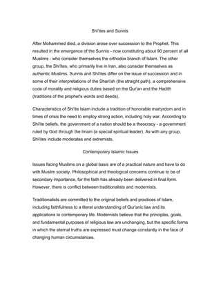 Shi'ites and Sunnis
After Mohammed died, a division arose over succession to the Prophet. This
resulted in the emergence of the Sunnis - now constituting about 90 percent of all
Muslims - who consider themselves the orthodox branch of Islam. The other
group, the Shi'ites, who primarily live in Iran, also consider themselves as
authentic Muslims. Sunnis and Shi'ites differ on the issue of succession and in
some of their interpretations of the Shari'ah (the straight path), a comprehensive
code of morality and religious duties based on the Qur'an and the Hadith
(traditions of the prophet's words and deeds).
Characteristics of Shi'ite Islam include a tradition of honorable martyrdom and in
times of crisis the need to employ strong action, including holy war. According to
Shi'ite beliefs, the government of a nation should be a theocracy - a government
ruled by God through the Imam (a special spiritual leader). As with any group,
Shi'ites include moderates and extremists.
Contemporary Islamic Issues
Issues facing Muslims on a global basis are of a practical nature and have to do
with Muslim society. Philosophical and theological concerns continue to be of
secondary importance, for the faith has already been delivered in final form.
However, there is conflict between traditionalists and modernists.
Traditionalists are committed to the original beliefs and practices of Islam,
including faithfulness to a literal understanding of Qur'anic law and its
applications to contemporary life. Modernists believe that the principles, goals,
and fundamental purposes of religious law are unchanging, but the specific forms
in which the eternal truths are expressed must change constantly in the face of
changing human circumstances.
 