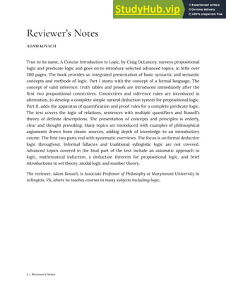Reviewer’s Notes
ADAM KOVACH
True to its name, A Concise Introduction to Logic, by Craig DeLancey, surveys propositional
logic and predicate logic and goes on to introduce selected advanced topics, in little over
200 pages. The book provides an integrated presentation of basic syntactic and semantic
concepts and methods of logic. Part I starts with the concept of a formal language. The
concept of valid inference, truth tables and proofs are introduced immediately after the
first two propositional connectives. Connectives and inference rules are introduced in
alternation, to develop a complete simple natural deduction system for propositional logic.
Part II, adds the apparatus of quantification and proof rules for a complete predicate logic.
The text covers the logic of relations, sentences with multiple quantifiers and Russell’s
theory of definite descriptions. The presentation of concepts and principles is orderly,
clear and thought provoking. Many topics are introduced with examples of philosophical
arguments drawn from classic sources, adding depth of knowledge to an introductory
course. The first two parts end with systematic overviews. The focus is on formal deductive
logic throughout. Informal fallacies and traditional syllogistic logic are not covered.
Advanced topics covered in the final part of the text include an axiomatic approach to
logic, mathematical induction, a deduction theorem for propositional logic, and brief
introductions to set theory, modal logic and number theory.
The reviewer, Adam Kovach, is Associate Professor of Philosophy at Marymount University in
Arlington, VA, where he teaches courses in many subjects including logic.
x | Reviewer’s Notes
 
