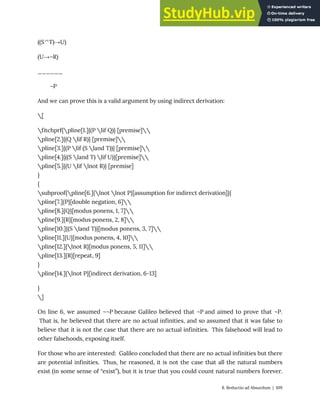 ((S^T)→U)
(U→¬R)
______
¬P
And we can prove this is a valid argument by using indirect derivation:
[
fitchprf{pline[1.]{(P lif Q)} [premise]
pline[2.]{(Q lif R)} [premise]
pline[3.]{(P lif (S land T))} [premise]
pline[4.]{((S land T) lif U)}[premise]
pline[5.]{(U lif lnot R)} [premise]
}
{
subproof{pline[6.]{lnot lnot P}[assumption for indirect derivation]}{
pline[7.]{P}[double negation, 6]
pline[8.]{Q}[modus ponens, 1, 7]
pline[9.]{R}[modus ponens, 2, 8]
pline[10.]{(S land T)}[modus ponens, 3, 7]
pline[11.]{U}[modus ponens, 4, 10]
pline[12.]{lnot R}[modus ponens, 5, 11]
pline[13.]{R}[repeat, 9]
}
pline[14.]{lnot P}[indirect derivation, 6-13]
}
]
On line 6, we assumed ¬¬P because Galileo believed that ¬P and aimed to prove that ¬P.
That is, he believed that there are no actual infinities, and so assumed that it was false to
believe that it is not the case that there are no actual infinities. This falsehood will lead to
other falsehoods, exposing itself.
For those who are interested: Galileo concluded that there are no actual infinities but there
are potential infinities. Thus, he reasoned, it is not the case that all the natural numbers
exist (in some sense of “exist”), but it is true that you could count natural numbers forever.
8. Reductio ad Absurdum | 109
 
