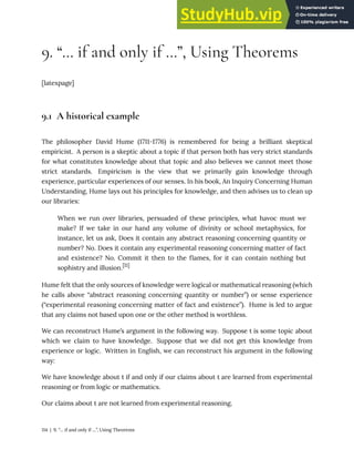 9. “… if and only if …”, Using Theorems
[latexpage]
9.1 A historical example
The philosopher David Hume (1711-1776) is remembered for being a brilliant skeptical
empiricist. A person is a skeptic about a topic if that person both has very strict standards
for what constitutes knowledge about that topic and also believes we cannot meet those
strict standards. Empiricism is the view that we primarily gain knowledge through
experience, particular experiences of our senses. In his book, An Inquiry Concerning Human
Understanding, Hume lays out his principles for knowledge, and then advises us to clean up
our libraries:
When we run over libraries, persuaded of these principles, what havoc must we
make? If we take in our hand any volume of divinity or school metaphysics, for
instance, let us ask, Does it contain any abstract reasoning concerning quantity or
number? No. Does it contain any experimental reasoning concerning matter of fact
and existence? No. Commit it then to the flames, for it can contain nothing but
sophistry and illusion.[11]
Hume felt that the only sources of knowledge were logical or mathematical reasoning (which
he calls above “abstract reasoning concerning quantity or number”) or sense experience
(“experimental reasoning concerning matter of fact and existence”). Hume is led to argue
that any claims not based upon one or the other method is worthless.
We can reconstruct Hume’s argument in the following way. Suppose t is some topic about
which we claim to have knowledge. Suppose that we did not get this knowledge from
experience or logic. Written in English, we can reconstruct his argument in the following
way:
We have knowledge about t if and only if our claims about t are learned from experimental
reasoning or from logic or mathematics.
Our claims about t are not learned from experimental reasoning.
114 | 9. “… if and only if …”, Using Theorems
 