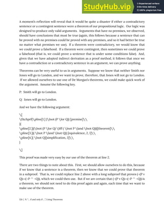 A moment’s reflection will reveal that it would be quite a disaster if either a contradictory
sentence or a contingent sentence were a theorem of our propositional logic. Our logic was
designed to produce only valid arguments. Arguments that have no premises, we observed,
should have conclusions that must be true (again, this follows because a sentence that can
be proved with no premises could be proved with any premises, and so it had better be true
no matter what premises we use). If a theorem were contradictory, we would know that
we could prove a falsehood. If a theorem were contingent, then sometimes we could prove
a falsehood (that is, we could prove a sentence that is under some conditions false). And,
given that we have adopted indirect derivation as a proof method, it follows that once we
have a contradiction or a contradictory sentence in an argument, we can prove anything.
Theorems can be very useful to us in arguments. Suppose we know that neither Smith nor
Jones will go to London, and we want to prove, therefore, that Jones will not go to London.
If we allowed ourselves to use one of De Morgan’s theorems, we could make quick work of
the argument. Assume the following key.
P: Smith will go to London.
Q: Jones will go to London.
And we have the following argument:
[
fitchprf{pline[1.] {lnot (P lor Q)} [premise]
}{
pline[2.]{(lnot (P lor Q) liff ( lnot P land lnot Q))}[theorem]
pline[3.]{( lnot P land lnot Q)} [equivalence, 2, 1]
pline[4.]{ lnot Q}[simplification, 3]
}
]
This proof was made very easy by our use of the theorem at line 2.
There are two things to note about this. First, we should allow ourselves to do this, because
if we know that a sentence is a theorem, then we know that we could prove that theorem
in a subproof. That is, we could replace line 2 above with a long subproof that proves (¬(P v
Q)↔(¬P ^ ¬Q)), which we could then use. But if we are certain that (¬(P v Q)↔(¬P ^ ¬Q)) is
a theorem, we should not need to do this proof again and again, each time that we want to
make use of the theorem.
124 | 9. “… if and only if …”, Using Theorems
 