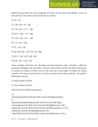 infinitely many theorems of our language, but these ten are often very helpful. A few we
have proved. The others can be proved as an exercise.
T1 (P v ¬P)
T2 (¬(P→Q) ↔ (P^¬Q))
T3 (¬(P v Q) ↔ (¬P ^ ¬Q))
T4 ((¬P v ¬Q) ↔ ¬(P ^ Q))
T5 (¬(P ↔ Q) ↔ (P ↔ ¬Q))
T6 (¬P → (P → Q))
T7 (P → (Q → P))
T8 ((P→(Q→R)) → ((P→Q) → (P→R)))
T9 ((¬P→¬Q) → ((¬P→Q) →P))
T10 ((P→Q) → (¬Q→¬P))
Some examples will make the advantage of using theorems clear. Consider a different
argument, building on the one above. We know that neither is it the case that if Smith goes
to London, he will go to Berlin, nor is it the case that if Jones goes to London he will go
to Berlin. We want to prove that it is not the case that Jones will go to Berlin. We add the
following to our key:
R: Smith will go to Berlin.
S: Jones will go to Berlin.
And we have the following argument:
[
fitchprf{pline[1.] {lnot ((P lif R) lor (Q lif S))} [premise]
}{
pline[2.]{brokenform{(lnot ((P lif R) lor (Q lif S)) liff}{
formula{( lnot (P lif R) land lnot (Q lif S)))}}}[theorem T3]
pline[3.]{( lnot (P lif R) land lnot (Q lif S))} [equivalence, 2, 1]
pline[4.]{ lnot (Q lif S)}[simplification, 3]
pline[5.]{( lnot (Q lif S) liff (Q land lnot S))} [theorem T2]
126 | 9. “… if and only if …”, Using Theorems
 