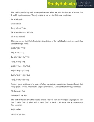 The task in translating such sentences is to see, when we refer back to our schemas, that
Φ and Ψ can be complex. Thus, if we add to our key the following predicates:
Fx: x is female
Gx: x is male
Tx: x is from Texas
Sx: x is a computer scientist
Lx: x is a mammal
Then, we can see that the following are translations of the eight English sentences, and they
utilize the eight forms.
∀x((Fx^Hx) ^ Tx)
∃x((Gx^Hx)^Tx)
∃x ¬((Fx^Hx)^(Sx^Tx))
¬∃x((Gx^Sx)^Tx)
∀x((Gx^Hx) → (Mx^Lx))
∃x((Fx^Hx) ^ (Sx^Tx))
∃x((Fx^Hx) ^ ¬(Sx^Tx))
¬∃x((Gx^Hx)^(Sx^Tx))
Another important issue to be aware of when translating expressions with quantifiers is that
“only” plays a special role in some English expressions. Consider the following sentences.
All sharks are fish.
Only sharks are fish.
The first of these is true; the second is false. We will start a new logical language and key.
Let Fx mean that x is a fish, and Sx mean that x is a shark. We know how to translate the
first sentence.
∀x(Sx → Fx)
158 | 12. “All” and “some”
 