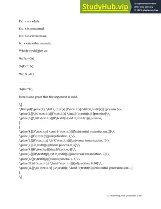 Fx: x is a whale.
Gx: x is a mammal.
Hx: x is carnivorous.
Ix: x eats other animals.
Which would give us:
∀x(Fx→Gx)
∃x(Fx^Hx)
∀x(Hx→Ix)
_____
∃x(Gx^Ix)
Here is one proof that the argument is valid.
[
fitchprf{pline[1.]{ lall textit{x} (Ftextit{x} lif Gtextit{x})} [premise]
pline[2.]{lis textit{x}(Ftextit{x} land Htextit{x})} [premise]
pline[3.]{lall textit{x}(Htextit{x} lif Itextit{x})}[premise]
}
{
pline[4.]{(Ftextit{p} land Htextit{p})}[existential instantiation, 2]
pline[5.]{Ftextit{p}}[simplification, 4]
pline[6.]{(Ftextit{p} lif Gtextit{p})}[universal instantiation, 1]
pline[7.]{Gtextit{p}}[modus ponens, 6, 5]
pline[8.]{Htextit{p}}[simplification, 4]
pline[9.]{(Htextit{p} lif Itextit{p})}[universal instantiation, 3]
pline[10.]{Itextit{p}}[modus ponens, 9, 8]
pline[11.]{(Htextit{p} land Itextit{p})}[adjunction, 8, 10]
pline[12.]{lis textit{x} (Gtextit{x} land Itextit{x})}[existential generalization, 11]
}
]
13. Reasoning with quantifiers | 167
 