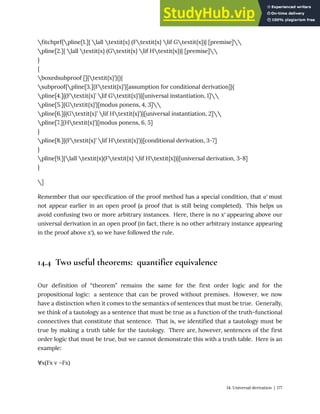 fitchprf{pline[1.]{ lall textit{x} (Ftextit{x} lif Gtextit{x})} [premise]
pline[2.]{ lall textit{x} (Gtextit{x} lif Htextit{x})} [premise]
}
{
boxedsubproof []{textit{x}’}{}{
subproof{pline[3.]{Ftextit{x}’}[assumption for conditional derivation]}{
pline[4.]{(Ftextit{x}’ lif Gtextit{x}’)}[universal instantiation, 1]
pline[5.]{Gtextit{x}’}[modus ponens, 4, 3]
pline[6.]{(Gtextit{x}’ lif Htextit{x}’)}[universal instantiation, 2]
pline[7.]{Htextit{x}’}[modus ponens, 6, 5]
}
pline[8.]{(Ftextit{x}’ lif Htextit{x}’)}[conditional derivation, 3-7]
}
pline[9.]{lall textit{x}(Ftextit{x} lif Htextit{x})}[universal derivation, 3-8]
}
]
Remember that our specification of the proof method has a special condition, that α′ must
not appear earlier in an open proof (a proof that is still being completed). This helps us
avoid confusing two or more arbitrary instances. Here, there is no x′ appearing above our
universal derivation in an open proof (in fact, there is no other arbitrary instance appearing
in the proof above x′), so we have followed the rule.
14.4 Two useful theorems: quantifier equivalence
Our definition of “theorem” remains the same for the first order logic and for the
propositional logic: a sentence that can be proved without premises. However, we now
have a distinction when it comes to the semantics of sentences that must be true. Generally,
we think of a tautology as a sentence that must be true as a function of the truth-functional
connectives that constitute that sentence. That is, we identified that a tautology must be
true by making a truth table for the tautology. There are, however, sentences of the first
order logic that must be true, but we cannot demonstrate this with a truth table. Here is an
example:
∀x(Fx v ¬Fx)
14. Universal derivation | 177
 