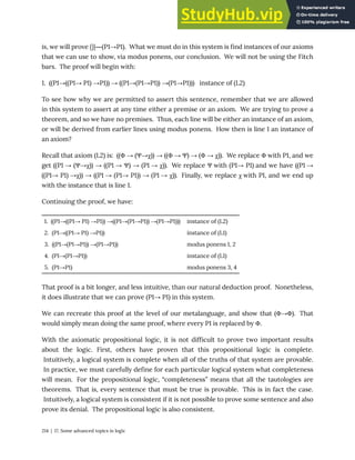 is, we will prove {}|―(P1→P1). What we must do in this system is find instances of our axioms
that we can use to show, via modus ponens, our conclusion. We will not be using the Fitch
bars. The proof will begin with:
1. ((P1→((P1→ P1) →P1)) → ((P1→(P1→P1)) →(P1→P1))) instance of (L2)
To see how why we are permitted to assert this sentence, remember that we are allowed
in this system to assert at any time either a premise or an axiom. We are trying to prove a
theorem, and so we have no premises. Thus, each line will be either an instance of an axiom,
or will be derived from earlier lines using modus ponens. How then is line 1 an instance of
an axiom?
Recall that axiom (L2) is: ((Φ → (Ψ→χ)) → ((Φ → Ψ) → (Φ → χ)). We replace Φ with P1, and we
get ((P1 → (Ψ→χ)) → ((P1 → Ψ) → (P1 → χ)). We replace Ψ with (P1→ P1) and we have ((P1 →
((P1→ P1) →χ)) → ((P1 → (P1→ P1)) → (P1 → χ)). Finally, we replace χ with P1, and we end up
with the instance that is line 1.
Continuing the proof, we have:
1. ((P1→((P1→ P1) →P1)) →((P1→(P1→P1)) →(P1→P1))) instance of (L2)
2. (P1→((P1→ P1) →P1)) instance of (L1)
3. ((P1→(P1→P1)) →(P1→P1)) modus ponens 1, 2
4. (P1→(P1→P1)) instance of (L1)
5. (P1→P1) modus ponens 3, 4
That proof is a bit longer, and less intuitive, than our natural deduction proof. Nonetheless,
it does illustrate that we can prove (P1→ P1) in this system.
We can recreate this proof at the level of our metalanguage, and show that (Φ→Φ). That
would simply mean doing the same proof, where every P1 is replaced by Φ.
With the axiomatic propositional logic, it is not difficult to prove two important results
about the logic. First, others have proven that this propositional logic is complete.
Intuitively, a logical system is complete when all of the truths of that system are provable.
In practice, we must carefully define for each particular logical system what completeness
will mean. For the propositional logic, “completeness” means that all the tautologies are
theorems. That is, every sentence that must be true is provable. This is in fact the case.
Intuitively, a logical system is consistent if it is not possible to prove some sentence and also
prove its denial. The propositional logic is also consistent.
214 | 17. Some advanced topics in logic
 