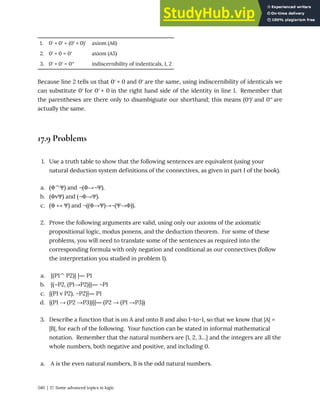 1. 0′ + 0′ = (0′ + 0)′ axiom (A6)
2. 0′ + 0 = 0′ axiom (A5)
3. 0′ + 0′ = 0′′ indiscernibility of indenticals, 1, 2
Because line 2 tells us that 0′ + 0 and 0′ are the same, using indiscernibility of identicals we
can substitute 0′ for 0′ + 0 in the right hand side of the identity in line 1. Remember that
the parentheses are there only to disambiguate our shorthand; this means (0′)′ and 0′′ are
actually the same.
17.9 Problems
1. Use a truth table to show that the following sentences are equivalent (using your
natural deduction system definitions of the connectives, as given in part I of the book).
a. (Φ^Ψ) and ¬(Φ→¬Ψ).
b. (ΦvΨ) and (¬Φ→Ψ).
c. (Φ ↔ Ψ) and ¬((Φ→Ψ)→¬(Ψ→Φ)).
2. Prove the following arguments are valid, using only our axioms of the axiomatic
propositional logic, modus ponens, and the deduction theorem. For some of these
problems, you will need to translate some of the sentences as required into the
corresponding formula with only negation and conditional as our connectives (follow
the interpretation you studied in problem 1).
a. {(P1^ P2)} |― P1
b. {(¬P2, (P1→P2)}|― ¬P1
c. {(P1 v P2), ¬P2}|― P1
d. {(P1 → (P2 →P3))}|― (P2 → (P1 →P3))
3. Describe a function that is on A and onto B and also 1-to-1, so that we know that |A| =
|B|, for each of the following. Your function can be stated in informal mathematical
notation. Remember that the natural numbers are {1, 2, 3…} and the integers are all the
whole numbers, both negative and positive, and including 0.
a. A is the even natural numbers, B is the odd natural numbers.
240 | 17. Some advanced topics in logic
 