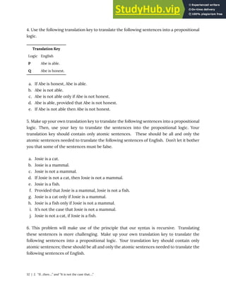 4. Use the following translation key to translate the following sentences into a propositional
logic.
Translation Key
Logic English
P Abe is able.
Q Abe is honest.
a. If Abe is honest, Abe is able.
b. Abe is not able.
c. Abe is not able only if Abe is not honest.
d. Abe is able, provided that Abe is not honest.
e. If Abe is not able then Abe is not honest.
5. Make up your own translation key to translate the following sentences into a propositional
logic. Then, use your key to translate the sentences into the propositional logic. Your
translation key should contain only atomic sentences. These should be all and only the
atomic sentences needed to translate the following sentences of English. Don’t let it bother
you that some of the sentences must be false.
a. Josie is a cat.
b. Josie is a mammal.
c. Josie is not a mammal.
d. If Josie is not a cat, then Josie is not a mammal.
e. Josie is a fish.
f. Provided that Josie is a mammal, Josie is not a fish.
g. Josie is a cat only if Josie is a mammal.
h. Josie is a fish only if Josie is not a mammal.
i. It’s not the case that Josie is not a mammal.
j. Josie is not a cat, if Josie is a fish.
6. This problem will make use of the principle that our syntax is recursive. Translating
these sentences is more challenging. Make up your own translation key to translate the
following sentences into a propositional logic. Your translation key should contain only
atomic sentences; these should be all and only the atomic sentences needed to translate the
following sentences of English.
32 | 2. “If…then….” and “It is not the case that….”
 