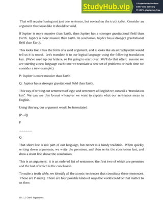 That will require having not just one sentence, but several on the truth table. Consider an
argument that looks like it should be valid.
If Jupiter is more massive than Earth, then Jupiter has a stronger gravitational field than
Earth. Jupiter is more massive than Earth. In conclusion, Jupiter has a stronger gravitational
field than Earth.
This looks like it has the form of a valid argument, and it looks like an astrophysicist would
tell us it is sound. Let’s translate it to our logical language using the following translation
key. (We’ve used up our letters, so I’m going to start over. We’ll do that often: assume we
are starting a new language each time we translate a new set of problems or each time we
consider a new example.)
P: Jupiter is more massive than Earth
Q: Jupiter has a stronger gravitational field than Earth.
This way of writing out sentences of logic and sentences of English we can call a “translation
key”. We can use this format whenever we want to explain what our sentences mean in
English.
Using this key, our argument would be formulated
(P→Q)
P
______
Q
That short line is not part of our language, but rather is a handy tradition. When quickly
writing down arguments, we write the premises, and then write the conclusion last, and
draw a short line above the conclusion.
This is an argument: it is an ordered list of sentences, the first two of which are premises
and the last of which is the conclusion.
To make a truth table, we identify all the atomic sentences that constitute these sentences.
These are P and Q. There are four possible kinds of ways the world could be that matter to
us then:
40 | 3. Good Arguments
 