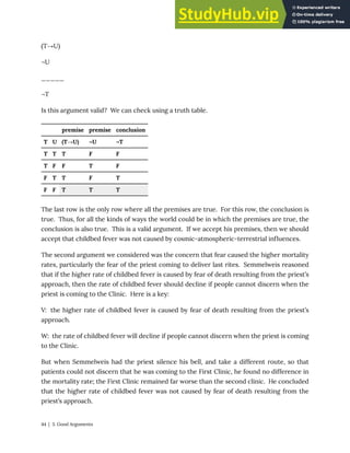 (T→U)
¬U
_____
¬T
Is this argument valid? We can check using a truth table.
premise premise conclusion
T U (T→U) ¬U ¬T
T T T F F
T F F T F
F T T F T
F F T T T
The last row is the only row where all the premises are true. For this row, the conclusion is
true. Thus, for all the kinds of ways the world could be in which the premises are true, the
conclusion is also true. This is a valid argument. If we accept his premises, then we should
accept that childbed fever was not caused by cosmic-atmospheric-terrestrial influences.
The second argument we considered was the concern that fear caused the higher mortality
rates, particularly the fear of the priest coming to deliver last rites. Semmelweis reasoned
that if the higher rate of childbed fever is caused by fear of death resulting from the priest’s
approach, then the rate of childbed fever should decline if people cannot discern when the
priest is coming to the Clinic. Here is a key:
V: the higher rate of childbed fever is caused by fear of death resulting from the priest’s
approach.
W: the rate of childbed fever will decline if people cannot discern when the priest is coming
to the Clinic.
But when Semmelweis had the priest silence his bell, and take a different route, so that
patients could not discern that he was coming to the First Clinic, he found no difference in
the mortality rate; the First Clinic remained far worse than the second clinic. He concluded
that the higher rate of childbed fever was not caused by fear of death resulting from the
priest’s approach.
44 | 3. Good Arguments
 
