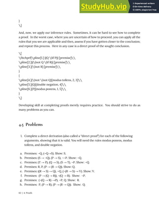 }
]
And, now, we apply our inference rules. Sometimes, it can be hard to see how to complete
a proof. In the worst case, where you are uncertain of how to proceed, you can apply all the
rules that you see are applicable and then, assess if you have gotten closer to the conclusion;
and repeat this process. Here in any case is a direct proof of the sought conclusion.
[
fitchprf{pline[1.] {(Q lif P)} [premise]
pline[2.]{(lnot Q lif R)} [premise]
pline[3.]{lnot R} [premise]
}
{
pline[4.]{lnot lnot Q}[modus tollens, 2, 3]
pline[5.]{Q}[double negation, 4]
pline[6.]{P}[modus ponens, 1, 5]
}
]
Developing skill at completing proofs merely requires practice. You should strive to do as
many problems as you can.
4.5 Problems
1. Complete a direct derivation (also called a “direct proof”) for each of the following
arguments, showing that it is valid. You will need the rules modus ponens, modus
tollens, and double negation.
a. Premises: ¬Q, (¬Q→S). Show: S.
b. Premises: (S → ¬Q), (P → S), ¬¬P. Show: ¬Q.
c. Premises: (T → P), (Q → S), (S → T), ¬P. Show: ¬Q.
d. Premises: R, P, (P → (R → Q)). Show: Q.
e. Premises: ((R → S) → Q), ¬Q, (¬(R → S) → V). Show: V.
f. Premises: (P → (Q → R)), ¬(Q → R). Show: ¬P.
g. Premises: (¬(Q → R) →P), ¬P, Q. Show: R.
h. Premises: P, (P → R), (P → (R → Q)). Show: Q.
62 | 4. Proofs
 