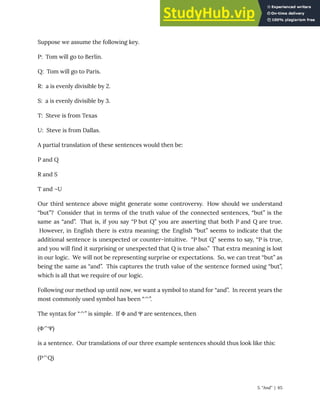 Suppose we assume the following key.
P: Tom will go to Berlin.
Q: Tom will go to Paris.
R: a is evenly divisible by 2.
S: a is evenly divisible by 3.
T: Steve is from Texas
U: Steve is from Dallas.
A partial translation of these sentences would then be:
P and Q
R and S
T and ¬U
Our third sentence above might generate some controversy. How should we understand
“but”? Consider that in terms of the truth value of the connected sentences, “but” is the
same as “and”. That is, if you say “P but Q” you are asserting that both P and Q are true.
However, in English there is extra meaning; the English “but” seems to indicate that the
additional sentence is unexpected or counter-intuitive. “P but Q” seems to say, “P is true,
and you will find it surprising or unexpected that Q is true also.” That extra meaning is lost
in our logic. We will not be representing surprise or expectations. So, we can treat “but” as
being the same as “and”. This captures the truth value of the sentence formed using “but”,
which is all that we require of our logic.
Following our method up until now, we want a symbol to stand for “and”. In recent years the
most commonly used symbol has been “^”.
The syntax for “^” is simple. If Φ and Ψ are sentences, then
(Φ^Ψ)
is a sentence. Our translations of our three example sentences should thus look like this:
(P^Q)
5. “And” | 65
 
