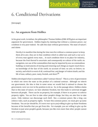 6. Conditional Derivations
[latexpage]
6.1 An argument from Hobbes
In his great work, Leviathan, the philosopher Thomas Hobbes (1588-1679) gives an important
argument for government. Hobbes begins by claiming that without a common power, our
condition is very poor indeed. He calls this state without government, “the state of nature”,
and claims
Hereby it is manifest that during the time men live without a common power to keep
them all in awe, they are in that condition which is called war; and such a war as is
of every man against every man…. In such condition there is no place for industry,
because the fruit thereof is uncertain: and consequently no culture of the earth; no
navigation, nor use of the commodities that may be imported by sea; no commodious
building; no instruments of moving and removing such things as require much force;
no knowledge of the face of the earth; no account of time; no arts; no letters; no
society; and which is worst of all, continual fear, and danger of violent death; and the
life of man, solitary, poor, nasty, brutish, and short.[8]
Hobbes developed what is sometimes called “contract theory”. This is a view of government
in which one views the state as the product of a rational contract. Although we inherit
our government, the idea is that in some sense we would find it rational to choose the
government, were we ever in the position to do so. So, in the passage above, Hobbes claims
that in this state of nature, we have absolute freedom, but this leads to universal struggle
between all people. There can be no property, for example, if there is no power to enforce
property rights. You are free to take other people’s things, but they are also free to take
yours. Only violence can discourage such theft. But, a common power, like a king, can
enforce rules, such as property rights. To have this common power, we must give up some
freedoms. You are (or should be, if it were ever up to you) willing to give up those freedoms
because of the benefits that you get from this. For example, you are willing to give up the
freedom to just seize people’s goods, because you like even more that other people cannot
seize your goods.
80 | 6. Conditional Derivations
 