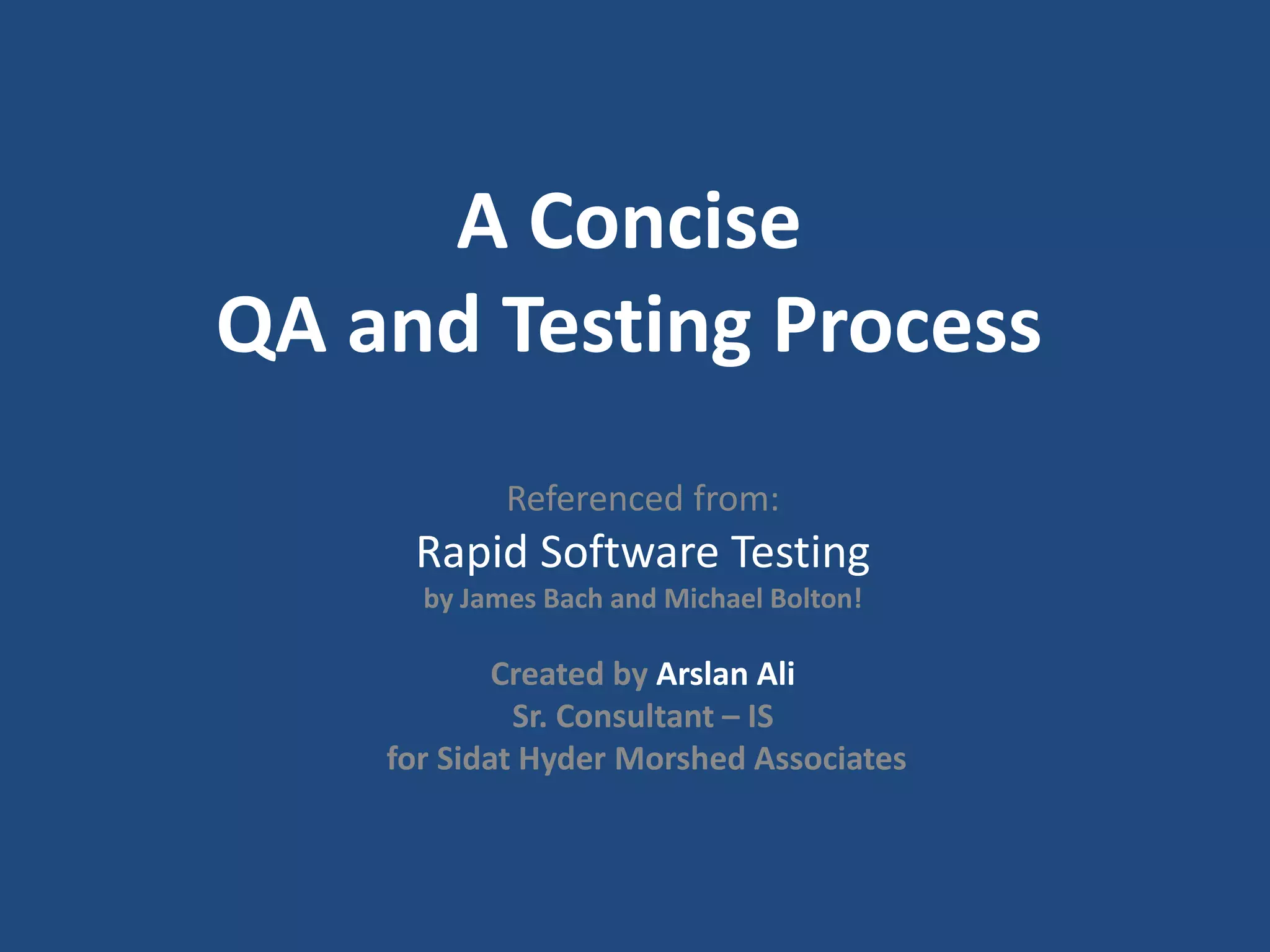 A Concise QA and Testing Process Referenced from: Rapid Software Testing by James Bach and Michael Bolton! Created by Arslan Ali Sr. Consultant – IS for Sidat Hyder Morshed Associates 