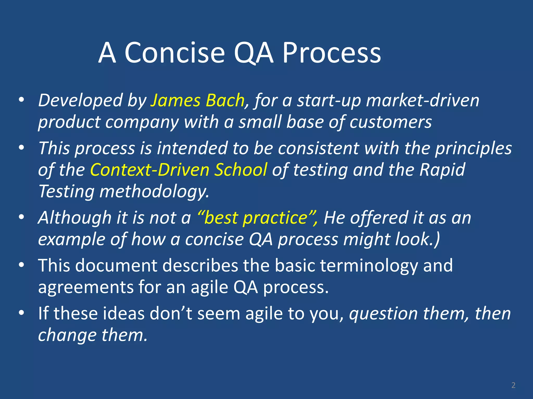 A Concise QA Process • Developed by James Bach, for a start-up market-driven product company with a small base of customers • This process is intended to be consistent with the principles of the Context-Driven School of testing and the Rapid Testing methodology. • Although it is not a “best practice”, He offered it as an example of how a concise QA process might look.) • This document describes the basic terminology and agreements for an agile QA process. • If these ideas don’t seem agile to you, question them, then change them. 2 