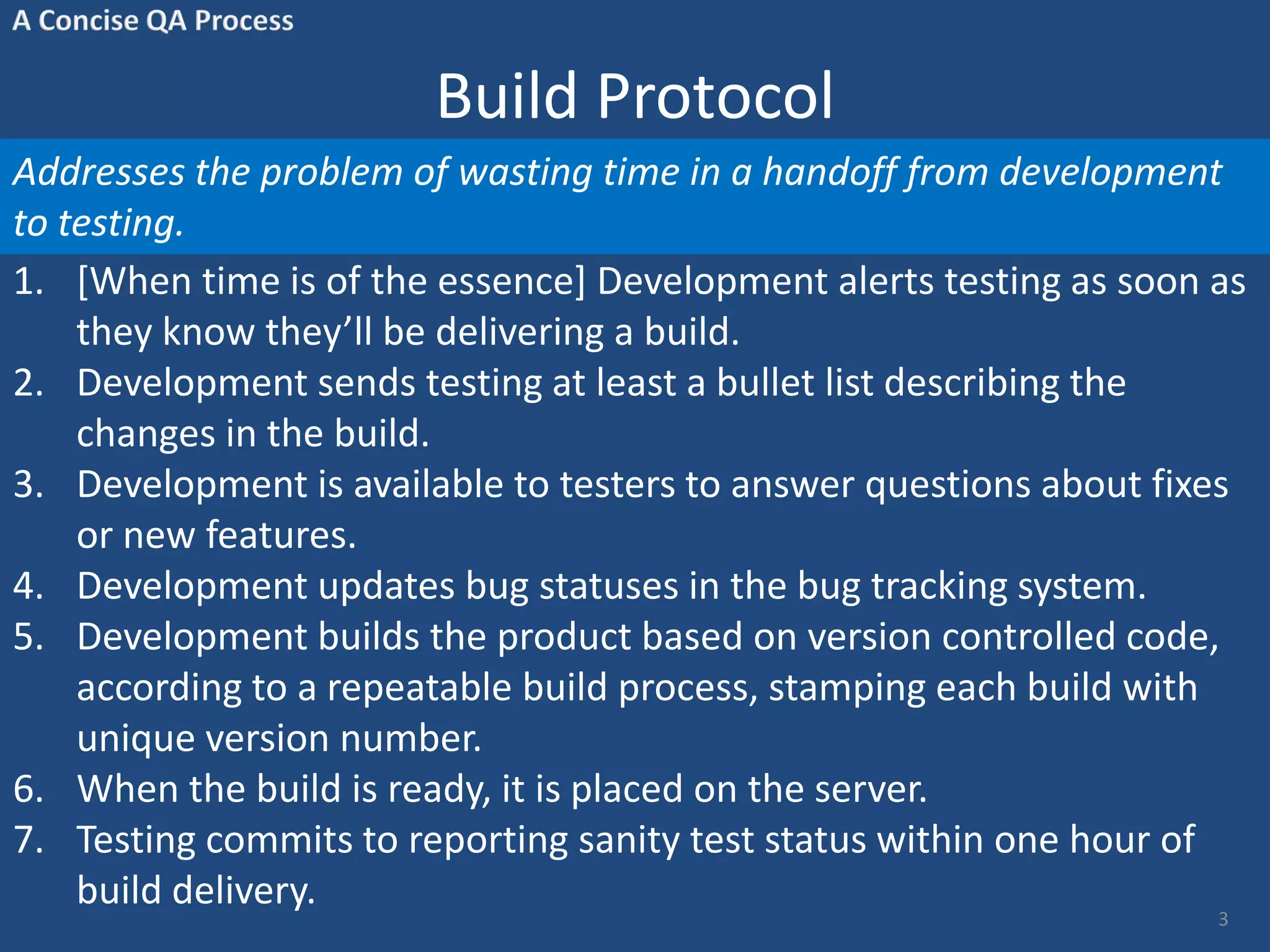 Build Protocol Addresses the problem of wasting time in a handoff from development to testing. 1. [When time is of the essence] Development alerts testing as soon as they know they’ll be delivering a build. 2. Development sends testing at least a bullet list describing the changes in the build. 3. Development is available to testers to answer questions about fixes or new features. 4. Development updates bug statuses in the bug tracking system. 5. Development builds the product based on version controlled code, according to a repeatable build process, stamping each build with unique version number. 6. When the build is ready, it is placed on the server. 7. Testing commits to reporting sanity test status within one hour of build delivery. 3 