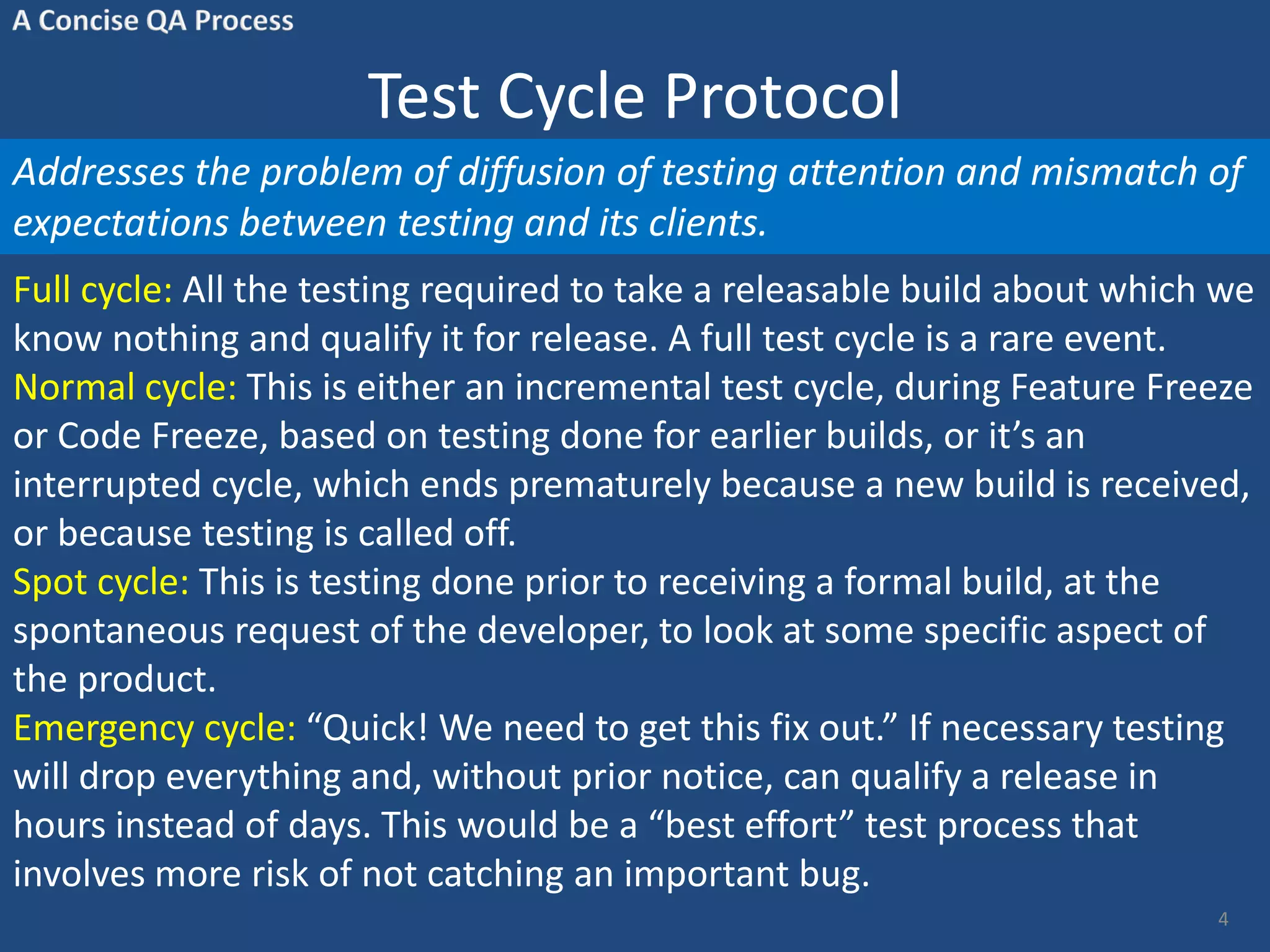 Test Cycle Protocol Addresses the problem of diffusion of testing attention and mismatch of expectations between testing and its clients. Full cycle: All the testing required to take a releasable build about which we know nothing and qualify it for release. A full test cycle is a rare event. Normal cycle: This is either an incremental test cycle, during Feature Freeze or Code Freeze, based on testing done for earlier builds, or it’s an interrupted cycle, which ends prematurely because a new build is received, or because testing is called off. Spot cycle: This is testing done prior to receiving a formal build, at the spontaneous request of the developer, to look at some specific aspect of the product. Emergency cycle: “Quick! We need to get this fix out.” If necessary testing will drop everything and, without prior notice, can qualify a release in hours instead of days. This would be a “best effort” test process that involves more risk of not catching an important bug. 4 