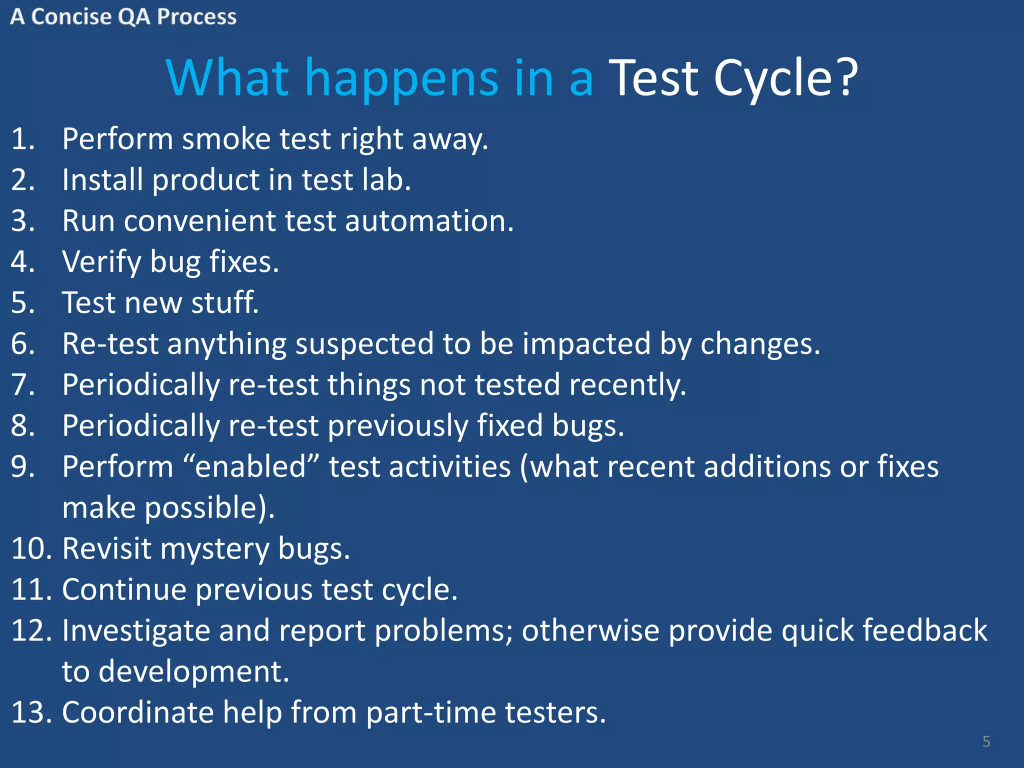 What happens in a Test Cycle? 1. Perform smoke test right away. 2. Install product in test lab. 3. Run convenient test automation. 4. Verify bug fixes. 5. Test new stuff. 6. Re-test anything suspected to be impacted by changes. 7. Periodically re-test things not tested recently. 8. Periodically re-test previously fixed bugs. 9. Perform “enabled” test activities (what recent additions or fixes make possible). 10. Revisit mystery bugs. 11. Continue previous test cycle. 12. Investigate and report problems; otherwise provide quick feedback to development. 13. Coordinate help from part-time testers. 5 