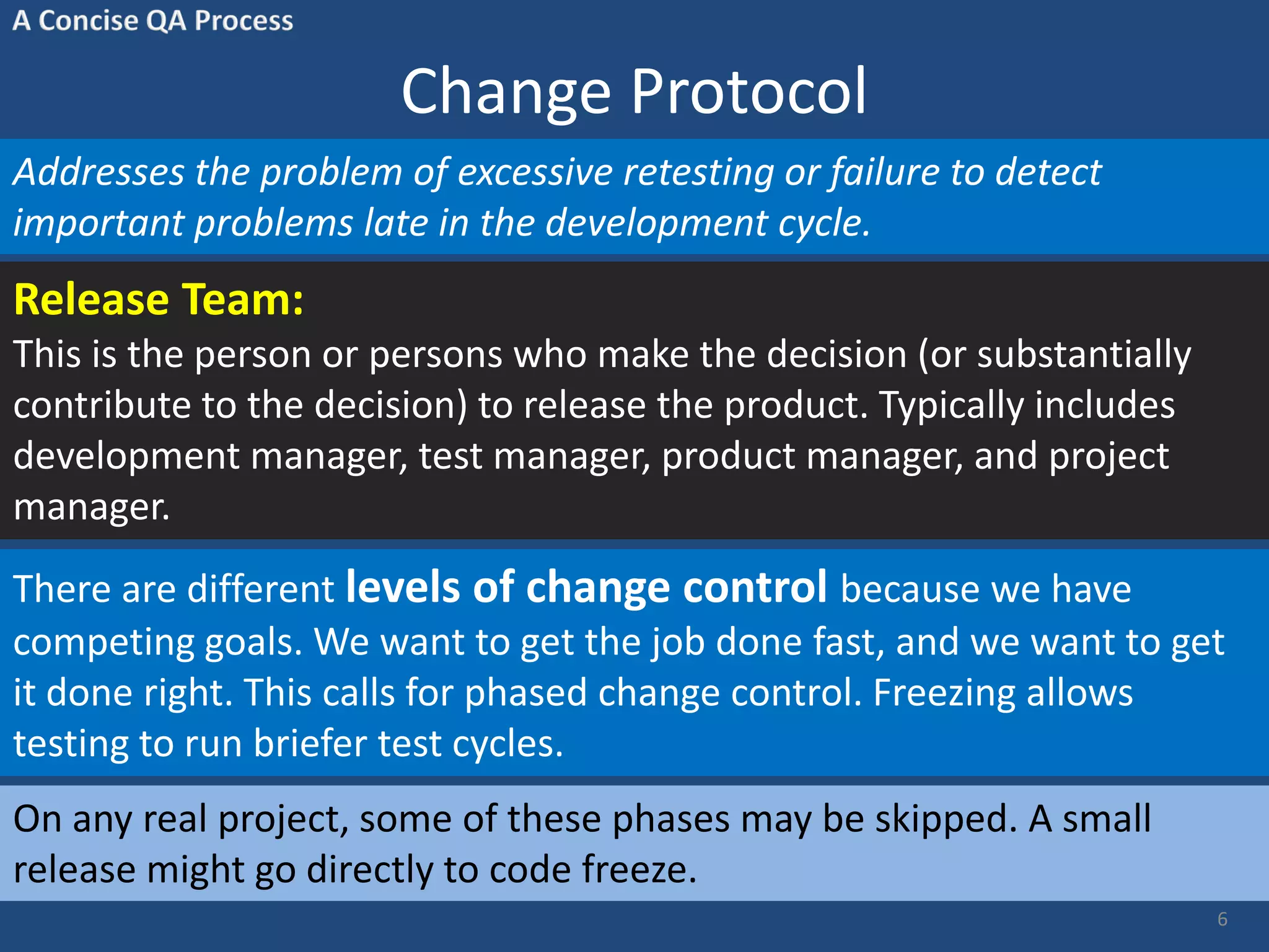 Change Protocol Addresses the problem of excessive retesting or failure to detect important problems late in the development cycle. Release Team: This is the person or persons who make the decision (or substantially contribute to the decision) to release the product. Typically includes development manager, test manager, product manager, and project manager. 6 There are different levels of change control because we have competing goals. We want to get the job done fast, and we want to get it done right. This calls for phased change control. Freezing allows testing to run briefer test cycles. On any real project, some of these phases may be skipped. A small release might go directly to code freeze. 