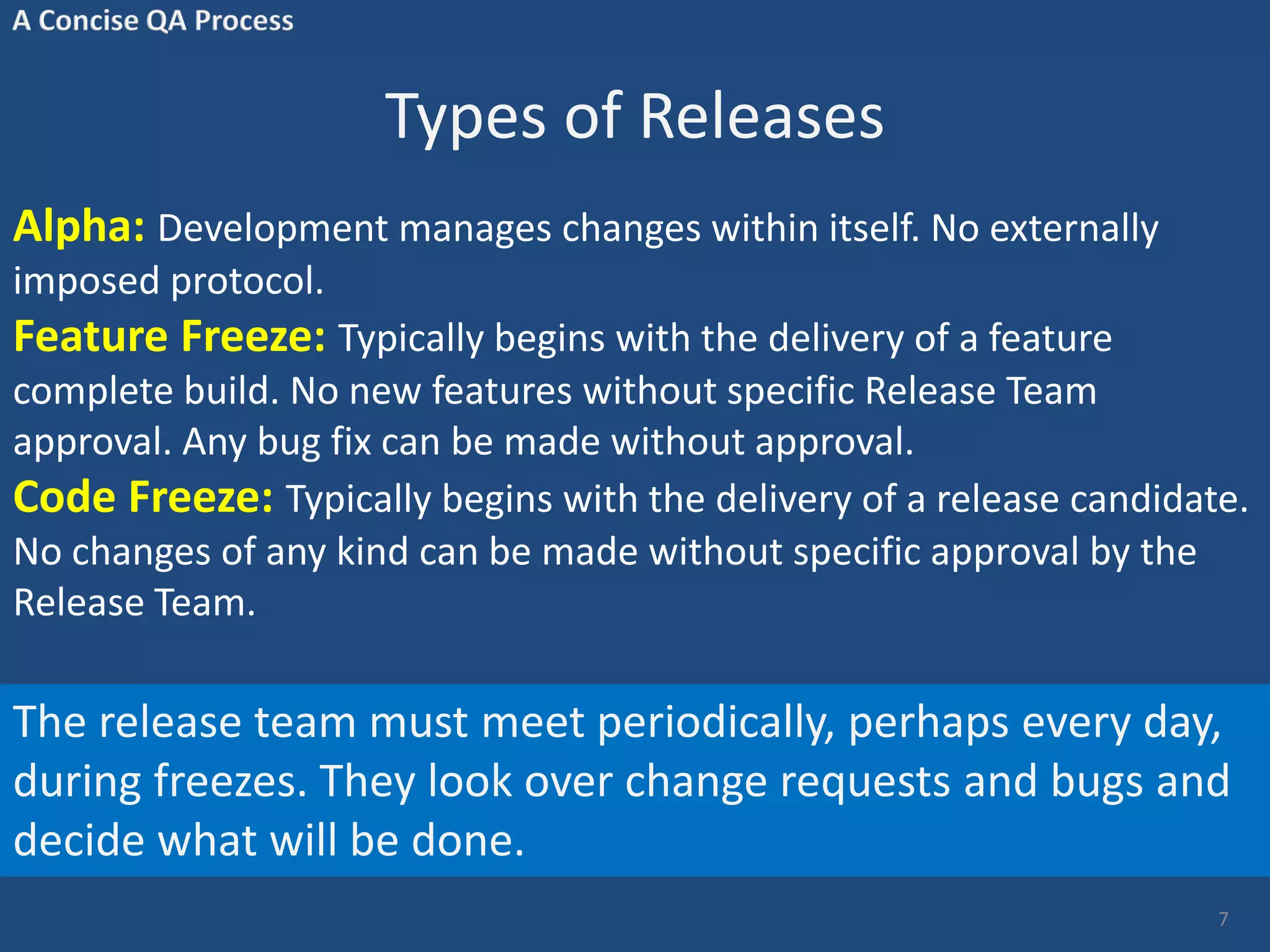 Types of Releases Alpha: Development manages changes within itself. No externally imposed protocol. Feature Freeze: Typically begins with the delivery of a feature complete build. No new features without specific Release Team approval. Any bug fix can be made without approval. Code Freeze: Typically begins with the delivery of a release candidate. No changes of any kind can be made without specific approval by the Release Team. 7 The release team must meet periodically, perhaps every day, during freezes. They look over change requests and bugs and decide what will be done. 