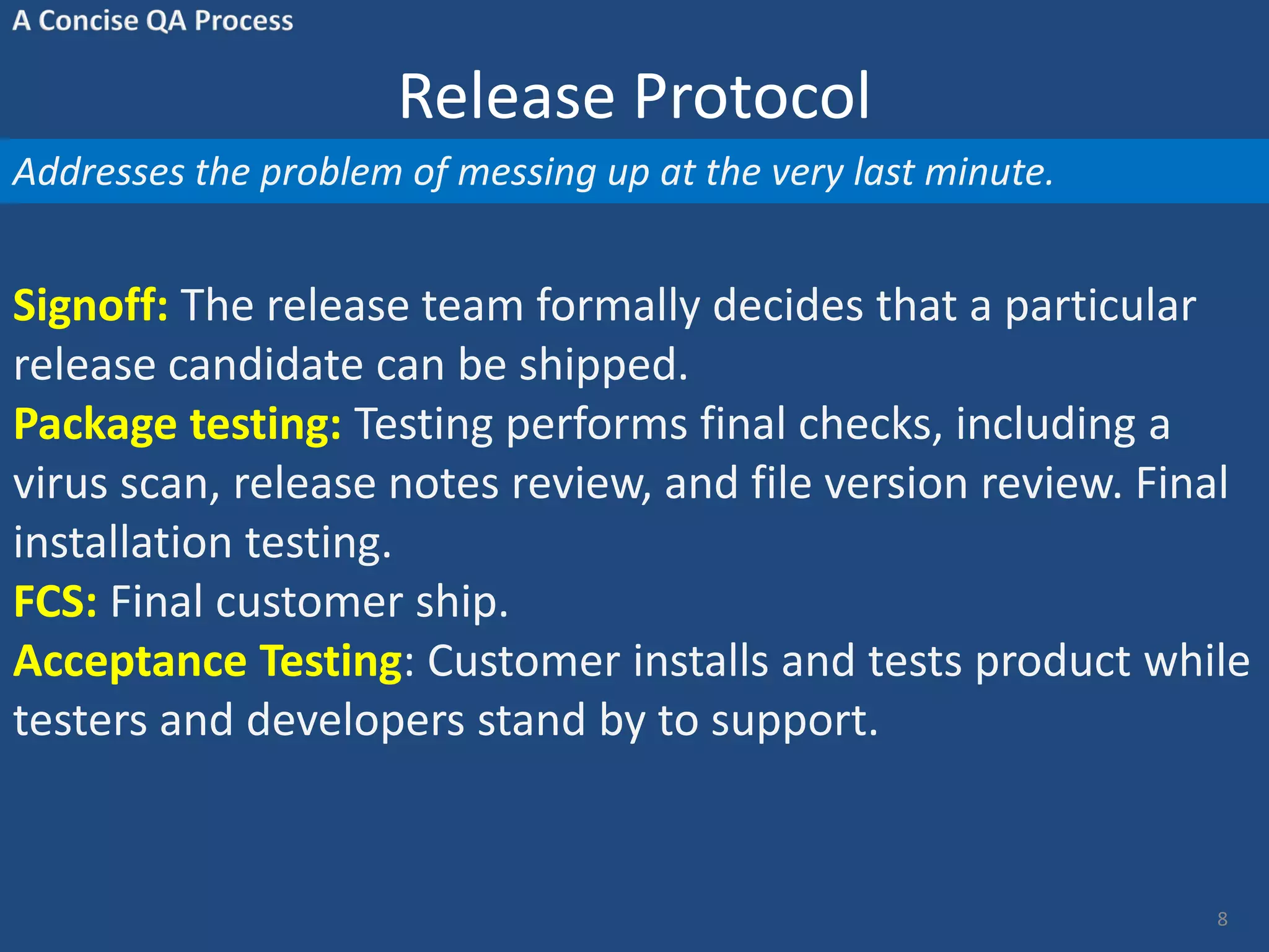 Release Protocol Addresses the problem of messing up at the very last minute. Signoff: The release team formally decides that a particular release candidate can be shipped. Package testing: Testing performs final checks, including a virus scan, release notes review, and file version review. Final installation testing. FCS: Final customer ship. Acceptance Testing: Customer installs and tests product while testers and developers stand by to support. 8 