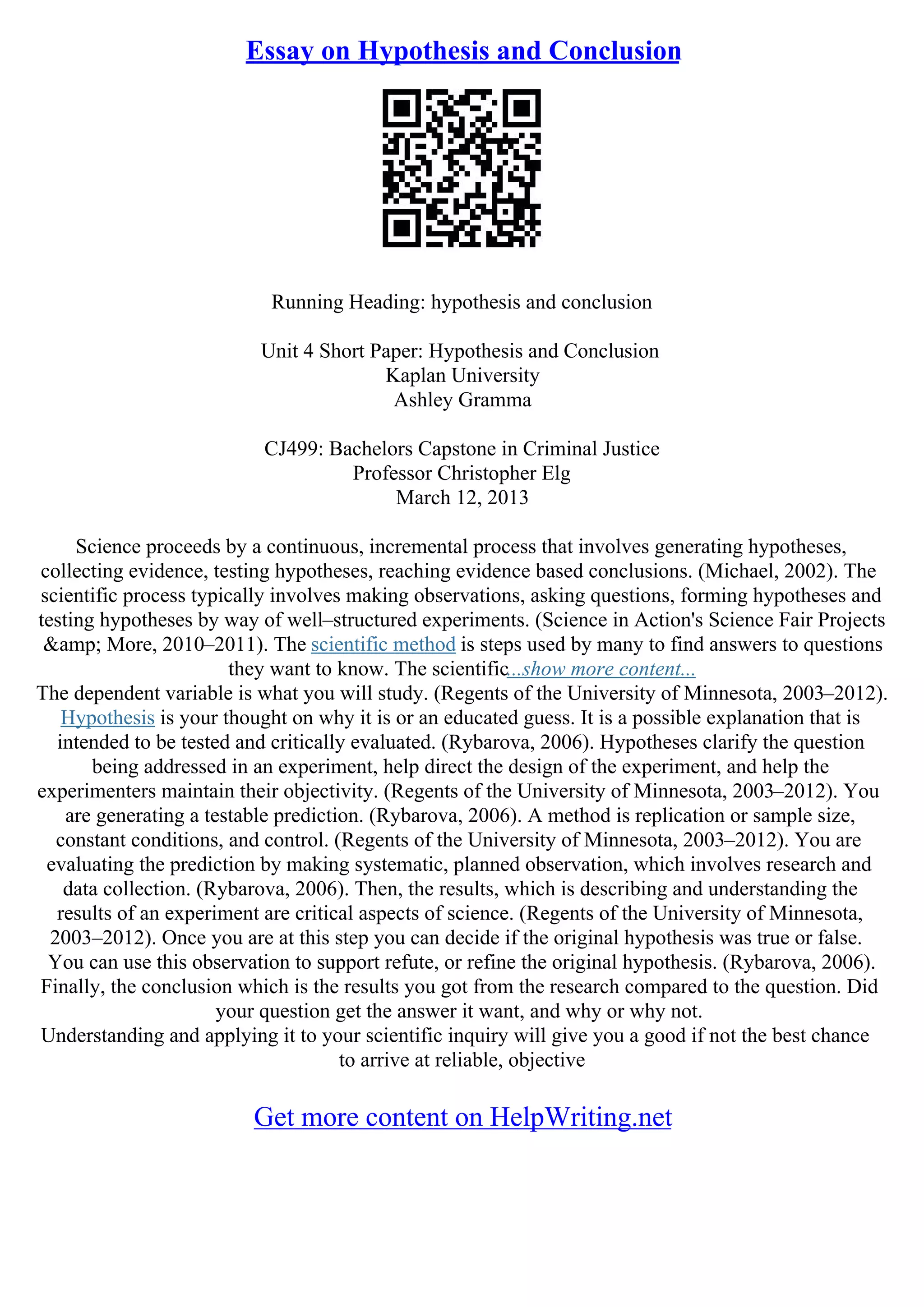Essay on Hypothesis and Conclusion
Running Heading: hypothesis and conclusion
Unit 4 Short Paper: Hypothesis and Conclusion
Kaplan University
Ashley Gramma
CJ499: Bachelors Capstone in Criminal Justice
Professor Christopher Elg
March 12, 2013
Science proceeds by a continuous, incremental process that involves generating hypotheses,
collecting evidence, testing hypotheses, reaching evidence based conclusions. (Michael, 2002). The
scientific process typically involves making observations, asking questions, forming hypotheses and
testing hypotheses by way of well–structured experiments. (Science in Action's Science Fair Projects
&amp; More, 2010–2011). The scientific method is steps used by many to find answers to questions
they want to know. The scientific...show more content...
The dependent variable is what you will study. (Regents of the University of Minnesota, 2003–2012).
Hypothesis is your thought on why it is or an educated guess. It is a possible explanation that is
intended to be tested and critically evaluated. (Rybarova, 2006). Hypotheses clarify the question
being addressed in an experiment, help direct the design of the experiment, and help the
experimenters maintain their objectivity. (Regents of the University of Minnesota, 2003–2012). You
are generating a testable prediction. (Rybarova, 2006). A method is replication or sample size,
constant conditions, and control. (Regents of the University of Minnesota, 2003–2012). You are
evaluating the prediction by making systematic, planned observation, which involves research and
data collection. (Rybarova, 2006). Then, the results, which is describing and understanding the
results of an experiment are critical aspects of science. (Regents of the University of Minnesota,
2003–2012). Once you are at this step you can decide if the original hypothesis was true or false.
You can use this observation to support refute, or refine the original hypothesis. (Rybarova, 2006).
Finally, the conclusion which is the results you got from the research compared to the question. Did
your question get the answer it want, and why or why not.
Understanding and applying it to your scientific inquiry will give you a good if not the best chance
to arrive at reliable, objective
Get more content on HelpWriting.net
 