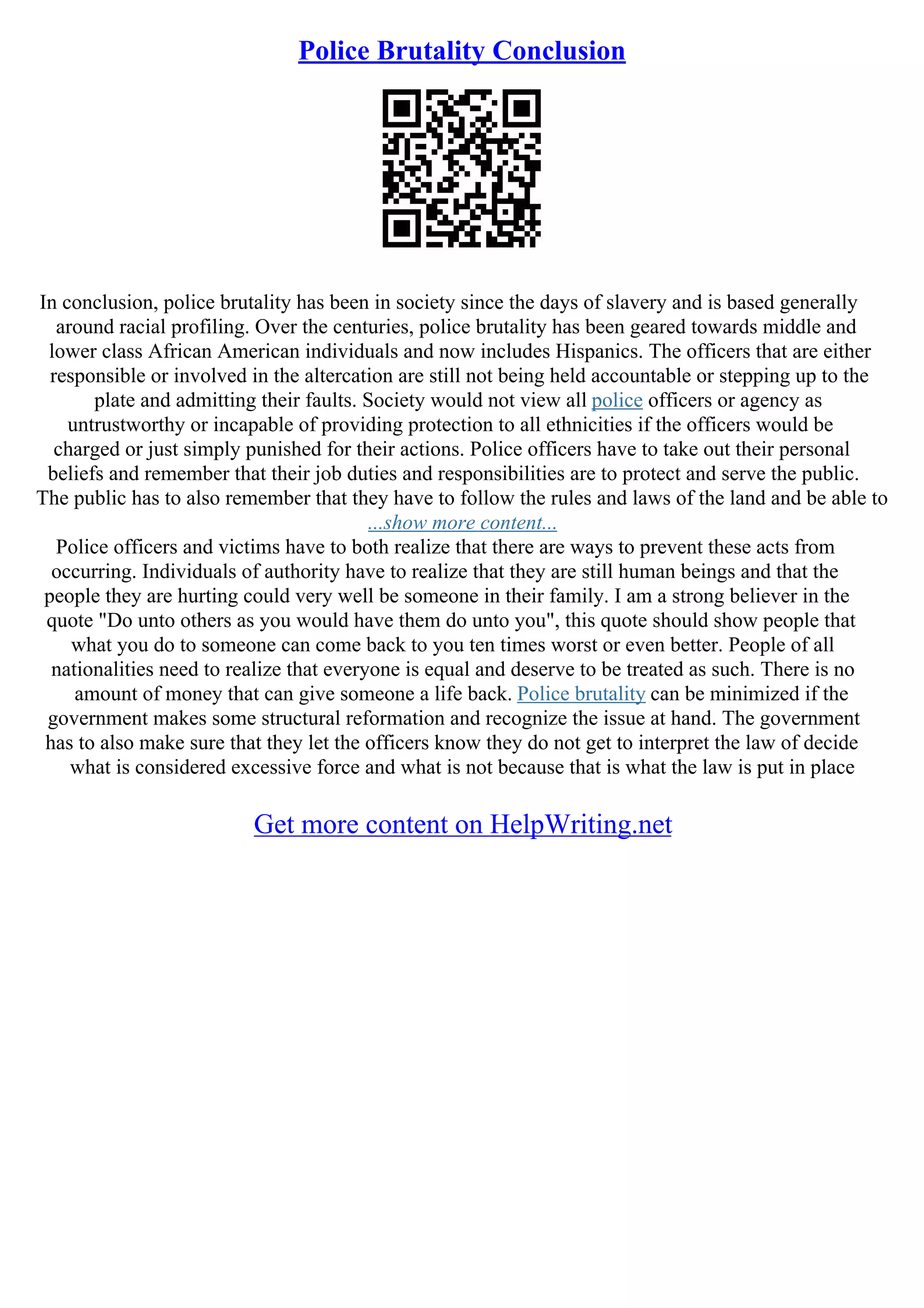 Police Brutality Conclusion
In conclusion, police brutality has been in society since the days of slavery and is based generally
around racial profiling. Over the centuries, police brutality has been geared towards middle and
lower class African American individuals and now includes Hispanics. The officers that are either
responsible or involved in the altercation are still not being held accountable or stepping up to the
plate and admitting their faults. Society would not view all police officers or agency as
untrustworthy or incapable of providing protection to all ethnicities if the officers would be
charged or just simply punished for their actions. Police officers have to take out their personal
beliefs and remember that their job duties and responsibilities are to protect and serve the public.
The public has to also remember that they have to follow the rules and laws of the land and be able to
...show more content...
Police officers and victims have to both realize that there are ways to prevent these acts from
occurring. Individuals of authority have to realize that they are still human beings and that the
people they are hurting could very well be someone in their family. I am a strong believer in the
quote "Do unto others as you would have them do unto you", this quote should show people that
what you do to someone can come back to you ten times worst or even better. People of all
nationalities need to realize that everyone is equal and deserve to be treated as such. There is no
amount of money that can give someone a life back. Police brutality can be minimized if the
government makes some structural reformation and recognize the issue at hand. The government
has to also make sure that they let the officers know they do not get to interpret the law of decide
what is considered excessive force and what is not because that is what the law is put in place
Get more content on HelpWriting.net
 