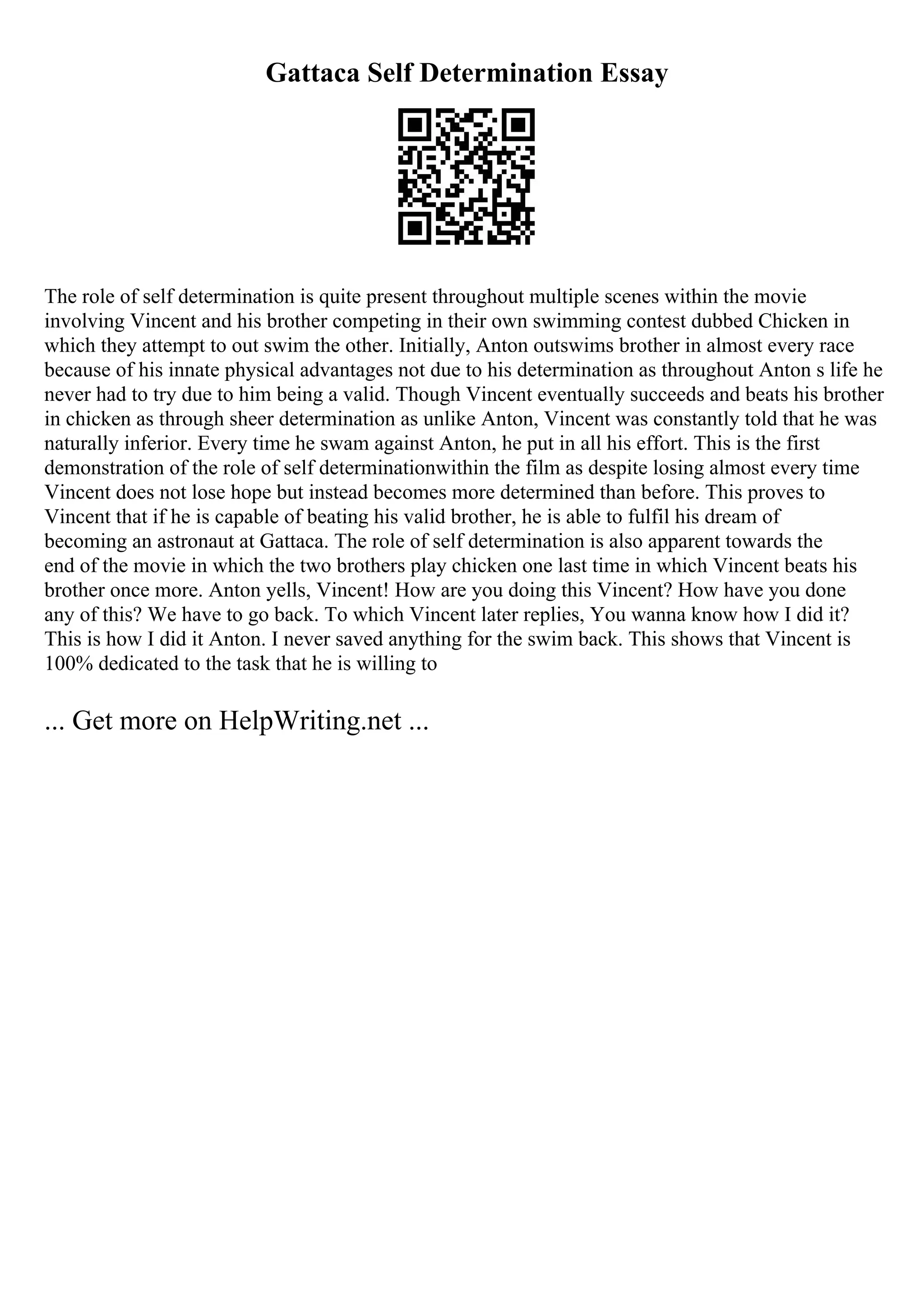 Gattaca Self Determination Essay
The role of self determination is quite present throughout multiple scenes within the movie
involving Vincent and his brother competing in their own swimming contest dubbed Chicken in
which they attempt to out swim the other. Initially, Anton outswims brother in almost every race
because of his innate physical advantages not due to his determination as throughout Anton s life he
never had to try due to him being a valid. Though Vincent eventually succeeds and beats his brother
in chicken as through sheer determination as unlike Anton, Vincent was constantly told that he was
naturally inferior. Every time he swam against Anton, he put in all his effort. This is the first
demonstration of the role of self determinationwithin the film as despite losing almost every time
Vincent does not lose hope but instead becomes more determined than before. This proves to
Vincent that if he is capable of beating his valid brother, he is able to fulfil his dream of
becoming an astronaut at Gattaca. The role of self determination is also apparent towards the
end of the movie in which the two brothers play chicken one last time in which Vincent beats his
brother once more. Anton yells, Vincent! How are you doing this Vincent? How have you done
any of this? We have to go back. To which Vincent later replies, You wanna know how I did it?
This is how I did it Anton. I never saved anything for the swim back. This shows that Vincent is
100% dedicated to the task that he is willing to
... Get more on HelpWriting.net ...
 