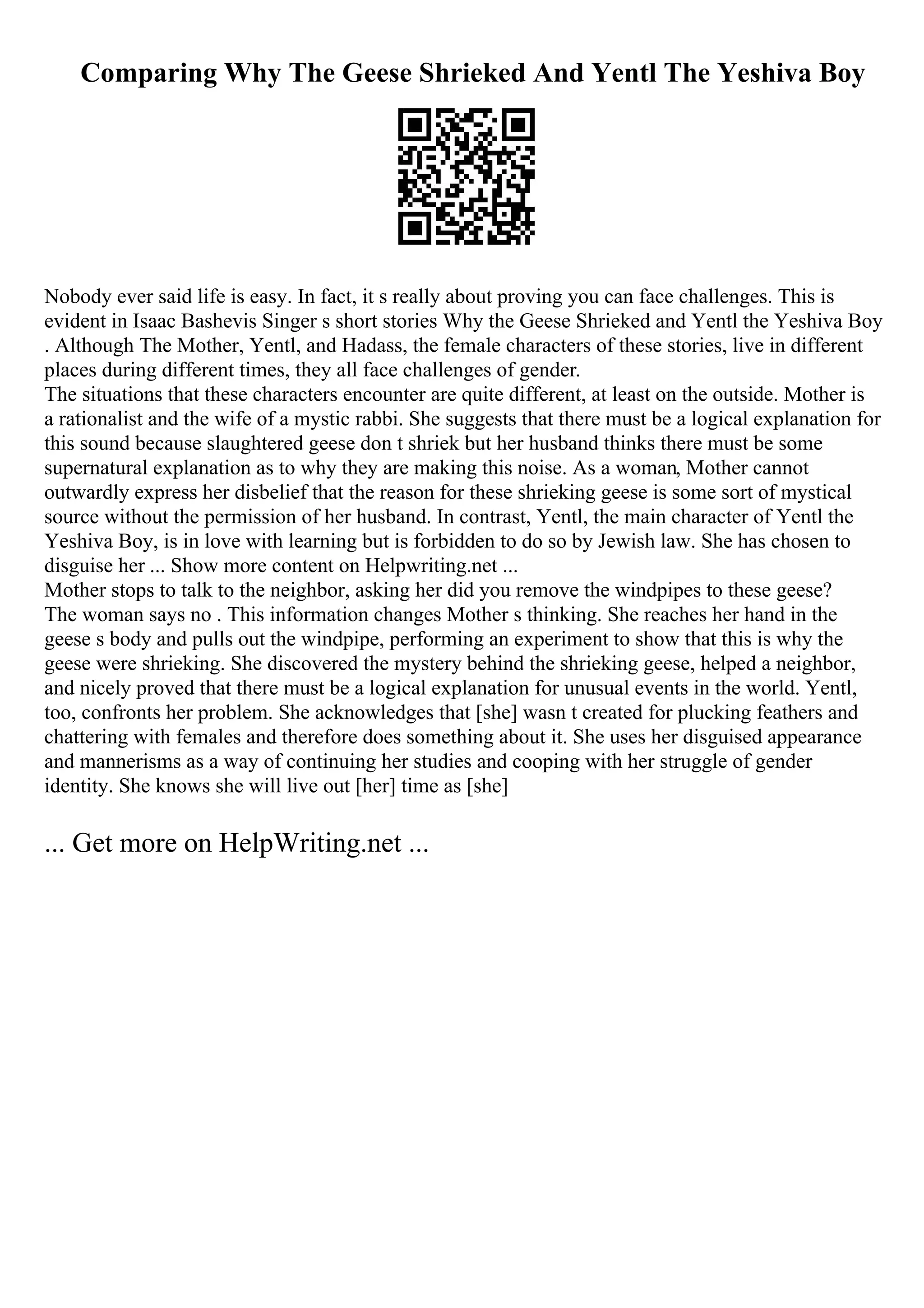 Comparing Why The Geese Shrieked And Yentl The Yeshiva Boy
Nobody ever said life is easy. In fact, it s really about proving you can face challenges. This is
evident in Isaac Bashevis Singer s short stories Why the Geese Shrieked and Yentl the Yeshiva Boy
. Although The Mother, Yentl, and Hadass, the female characters of these stories, live in different
places during different times, they all face challenges of gender.
The situations that these characters encounter are quite different, at least on the outside. Mother is
a rationalist and the wife of a mystic rabbi. She suggests that there must be a logical explanation for
this sound because slaughtered geese don t shriek but her husband thinks there must be some
supernatural explanation as to why they are making this noise. As a woman, Mother cannot
outwardly express her disbelief that the reason for these shrieking geese is some sort of mystical
source without the permission of her husband. In contrast, Yentl, the main character of Yentl the
Yeshiva Boy, is in love with learning but is forbidden to do so by Jewish law. She has chosen to
disguise her ... Show more content on Helpwriting.net ...
Mother stops to talk to the neighbor, asking her did you remove the windpipes to these geese?
The woman says no . This information changes Mother s thinking. She reaches her hand in the
geese s body and pulls out the windpipe, performing an experiment to show that this is why the
geese were shrieking. She discovered the mystery behind the shrieking geese, helped a neighbor,
and nicely proved that there must be a logical explanation for unusual events in the world. Yentl,
too, confronts her problem. She acknowledges that [she] wasn t created for plucking feathers and
chattering with females and therefore does something about it. She uses her disguised appearance
and mannerisms as a way of continuing her studies and cooping with her struggle of gender
identity. She knows she will live out [her] time as [she]
... Get more on HelpWriting.net ...
 