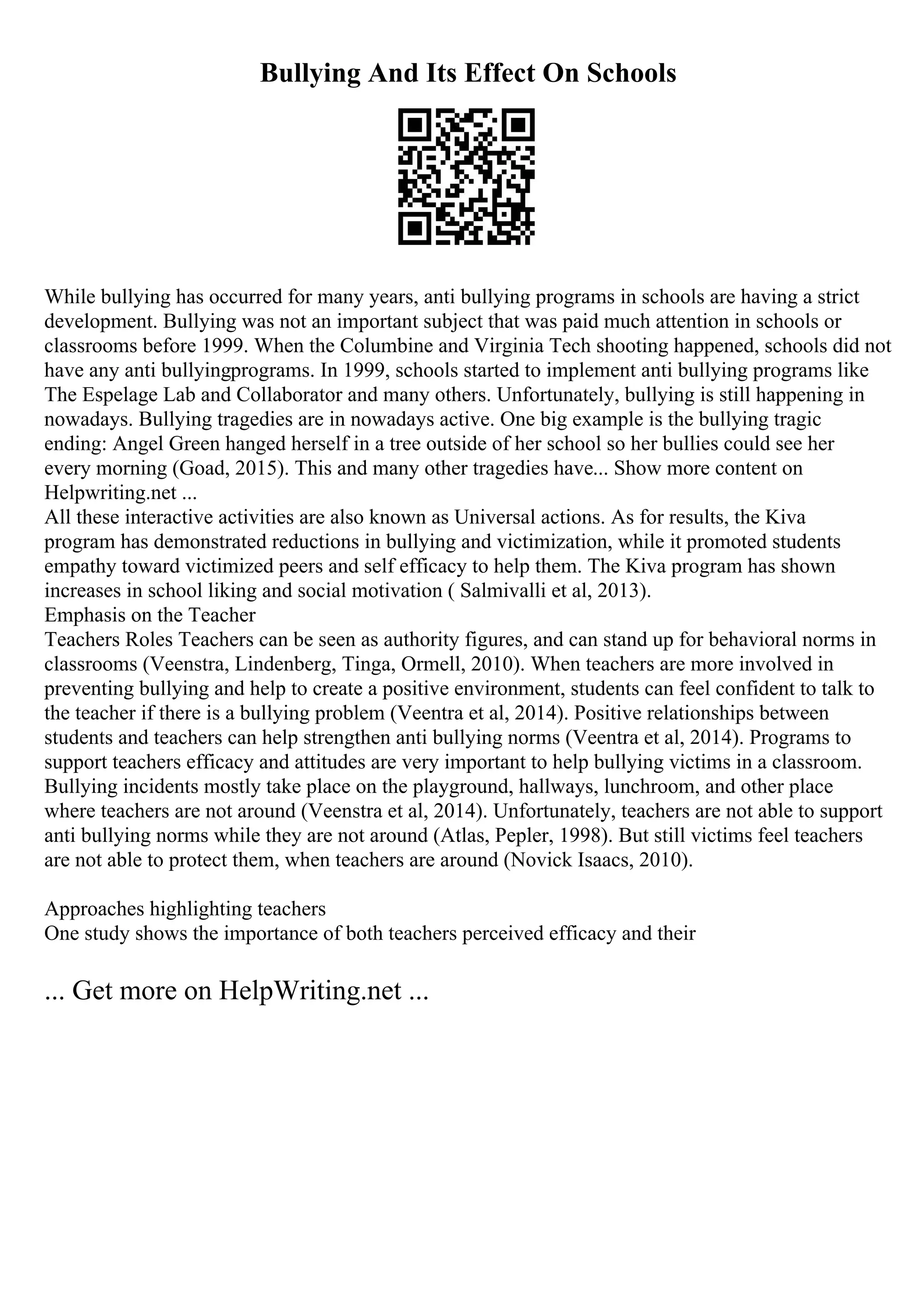 Bullying And Its Effect On Schools
While bullying has occurred for many years, anti bullying programs in schools are having a strict
development. Bullying was not an important subject that was paid much attention in schools or
classrooms before 1999. When the Columbine and Virginia Tech shooting happened, schools did not
have any anti bullyingprograms. In 1999, schools started to implement anti bullying programs like
The Espelage Lab and Collaborator and many others. Unfortunately, bullying is still happening in
nowadays. Bullying tragedies are in nowadays active. One big example is the bullying tragic
ending: Angel Green hanged herself in a tree outside of her school so her bullies could see her
every morning (Goad, 2015). This and many other tragedies have... Show more content on
Helpwriting.net ...
All these interactive activities are also known as Universal actions. As for results, the Kiva
program has demonstrated reductions in bullying and victimization, while it promoted students
empathy toward victimized peers and self efficacy to help them. The Kiva program has shown
increases in school liking and social motivation ( Salmivalli et al, 2013).
Emphasis on the Teacher
Teachers Roles Teachers can be seen as authority figures, and can stand up for behavioral norms in
classrooms (Veenstra, Lindenberg, Tinga, Ormell, 2010). When teachers are more involved in
preventing bullying and help to create a positive environment, students can feel confident to talk to
the teacher if there is a bullying problem (Veentra et al, 2014). Positive relationships between
students and teachers can help strengthen anti bullying norms (Veentra et al, 2014). Programs to
support teachers efficacy and attitudes are very important to help bullying victims in a classroom.
Bullying incidents mostly take place on the playground, hallways, lunchroom, and other place
where teachers are not around (Veenstra et al, 2014). Unfortunately, teachers are not able to support
anti bullying norms while they are not around (Atlas, Pepler, 1998). But still victims feel teachers
are not able to protect them, when teachers are around (Novick Isaacs, 2010).
Approaches highlighting teachers
One study shows the importance of both teachers perceived efficacy and their
... Get more on HelpWriting.net ...
 